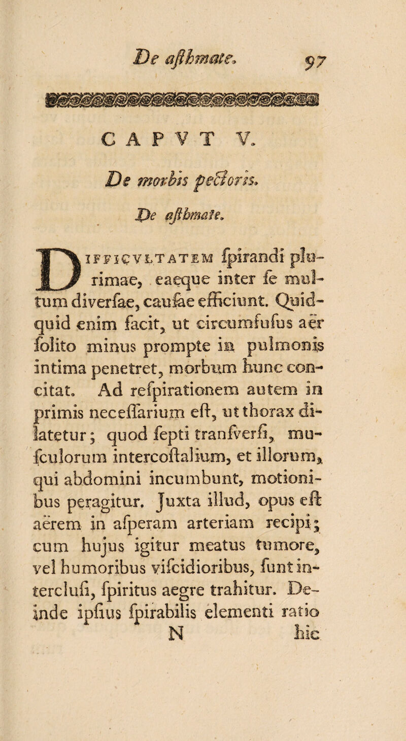 De movbts pe&ons. J)e afibmats. Diffiqvltatem Iplrandi p!n- rimae, eaeque inter fe mul¬ tum diverfae, caufee efficiunt. Quid¬ quid enim facit, ut circumfufus aer folito minus prompte iii pulmonis intima penetret, morbum hunc con¬ citat. Ad refpirationem autem in primis neceffarium e fi, ut thorax di¬ latetur; quod fepti tranfverfi, mu- fculorum intercoftal ium, et illorum* qui abdomini incumbunt, motioni¬ bus peragitur. Juxta illud, opus eft aerem in afperam arteriam recipi; cum hujus igitur meatus tumore, vel humoribus vifcidioribus, funtin- terclufi, fpiritus aegre trahitur. De¬ inde ipfius fpirabilis elementi ratio N hic^