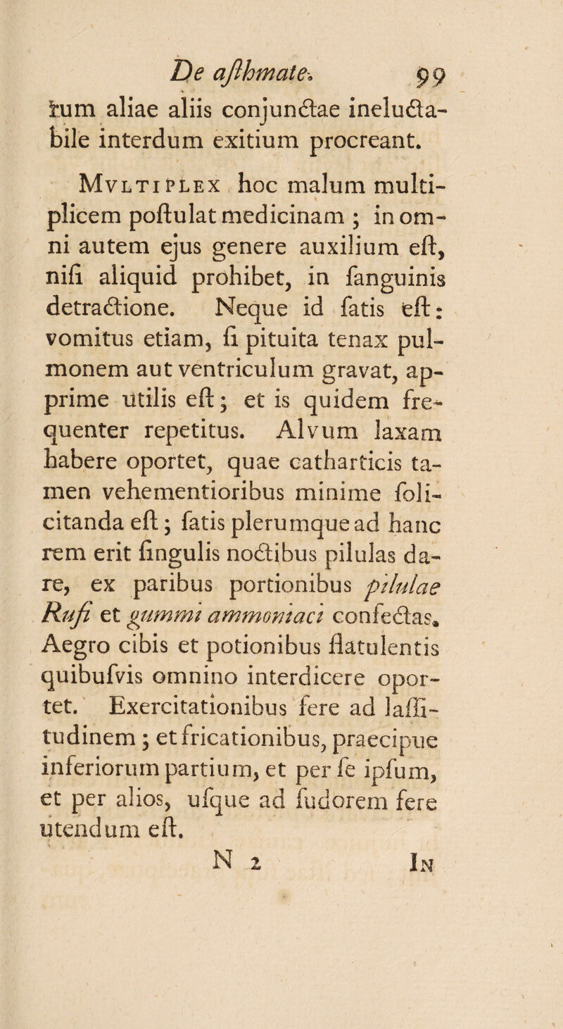 De ajlhmate-. p 9 tum aliae aliis conjundtae ineluda- bile interdum exitium procreant. Mvltiplex hoc malum multi¬ plicem poftulat medicinam ; in om¬ ni autem ejus genere auxilium eft, nift aliquid prohibet, in fanguinis detradtione. Neque id fatis eft: vomitus etiam, ft pituita tenax pul¬ monem aut ventriculum gravat, ap¬ prime Utilis eft; et is quidem fre¬ quenter repetitus. Alvum laxam habere oportet, quae catharticis ta¬ men vehementioribus minime foli- citanda eft; fatis plerumque ad hanc rem erit lingulis nodtibus pilulas da¬ re, ex paribus portionibus pilulae Rufi et gummi ammomact confedtas. Aegro cibis et potionibus ftatulentis quibufvis omnino interdicere opor¬ tet. Exercitationibus fere ad laffi- tudinem; et fricationibus, praecipue inferiorum partium, et per fe ipfum, et per alios, ufque ad fudorem fere utendum eft. N 2 In