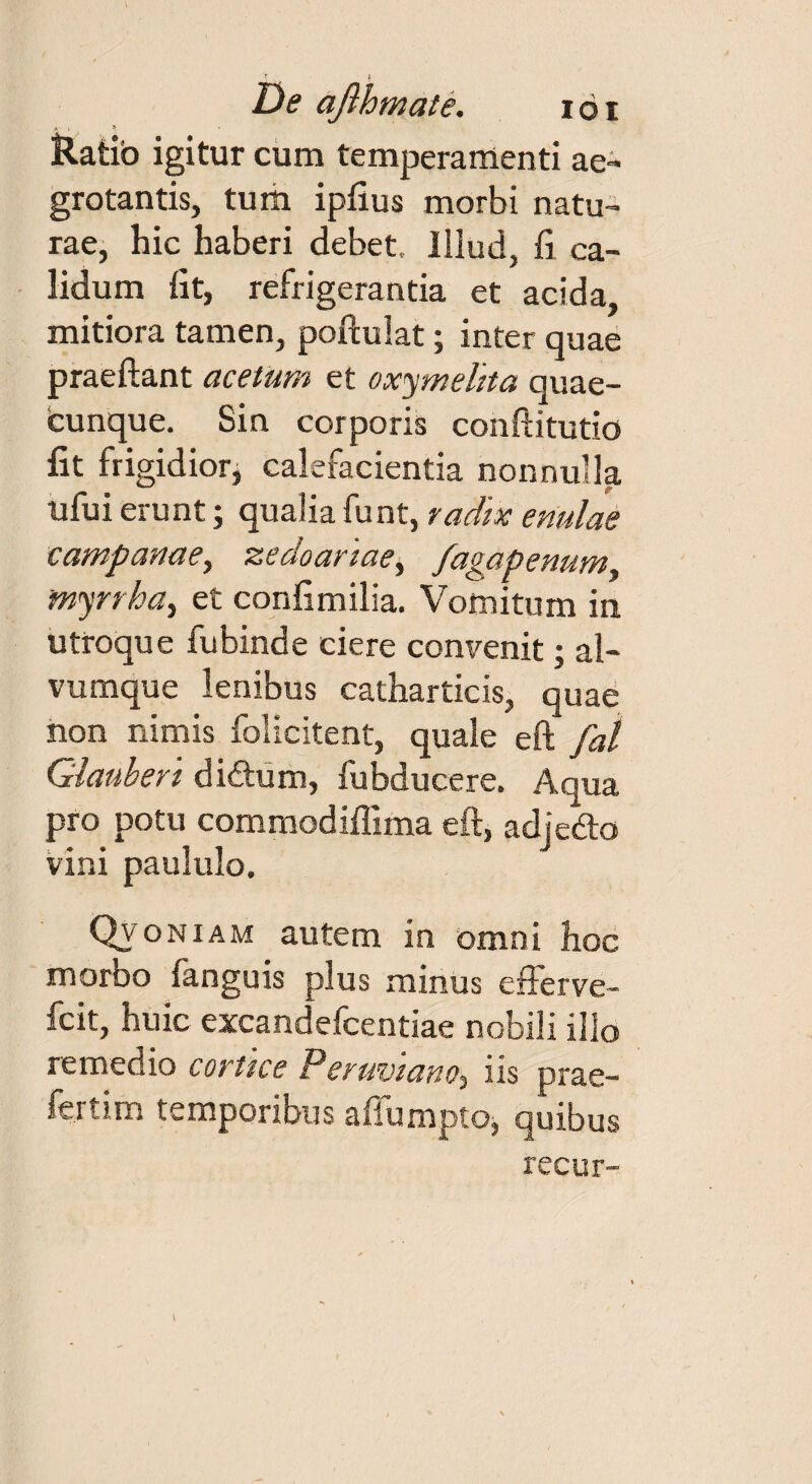 Ratib igitur cum temperamenti ae¬ grotantis, tum ipfius morbi natu¬ rae, hic haberi debet. Illud, fi ca¬ lidum fit, refrigerantia et acida, mitiora tamen, poftulat; inter quae praedant acetum et oxymelita quae¬ cunque. Sin corporis conftitutio fit frigidior, calefacientia nonnulla ufui erunt; qualia funt, radix enulae Campanae, zedoariae, fagapenum, 'myrrha, et confimilia. Vomitum iti utroque fubinde ciere convenit; al¬ vumque lenibus catharticis, quae non nimis folicitent, quale eft fal Giauberi dicftum, fubducere. Aqua pro potu commodiflima eft, adjedo vini paululo. Qvoniam autem in omni hoc morbo fanguis plus minus efferve- fcit, huic excandefcentiae nobili illo remedio cortice Pevuviano, iis prae- fertim temporibus aflumpto^ quibus recur-