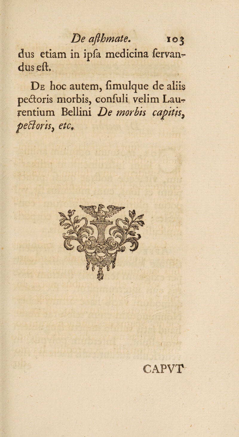 I De ajlhmate. 103 dus etiam in ipfa medicina fervam- dus eft. De hoc autem, fimulque de aliis pedtoris morbis, confuli velim Lau? rentium Bellini De morbis capitis^ peBoris, etc» , ! ' CAPVT x