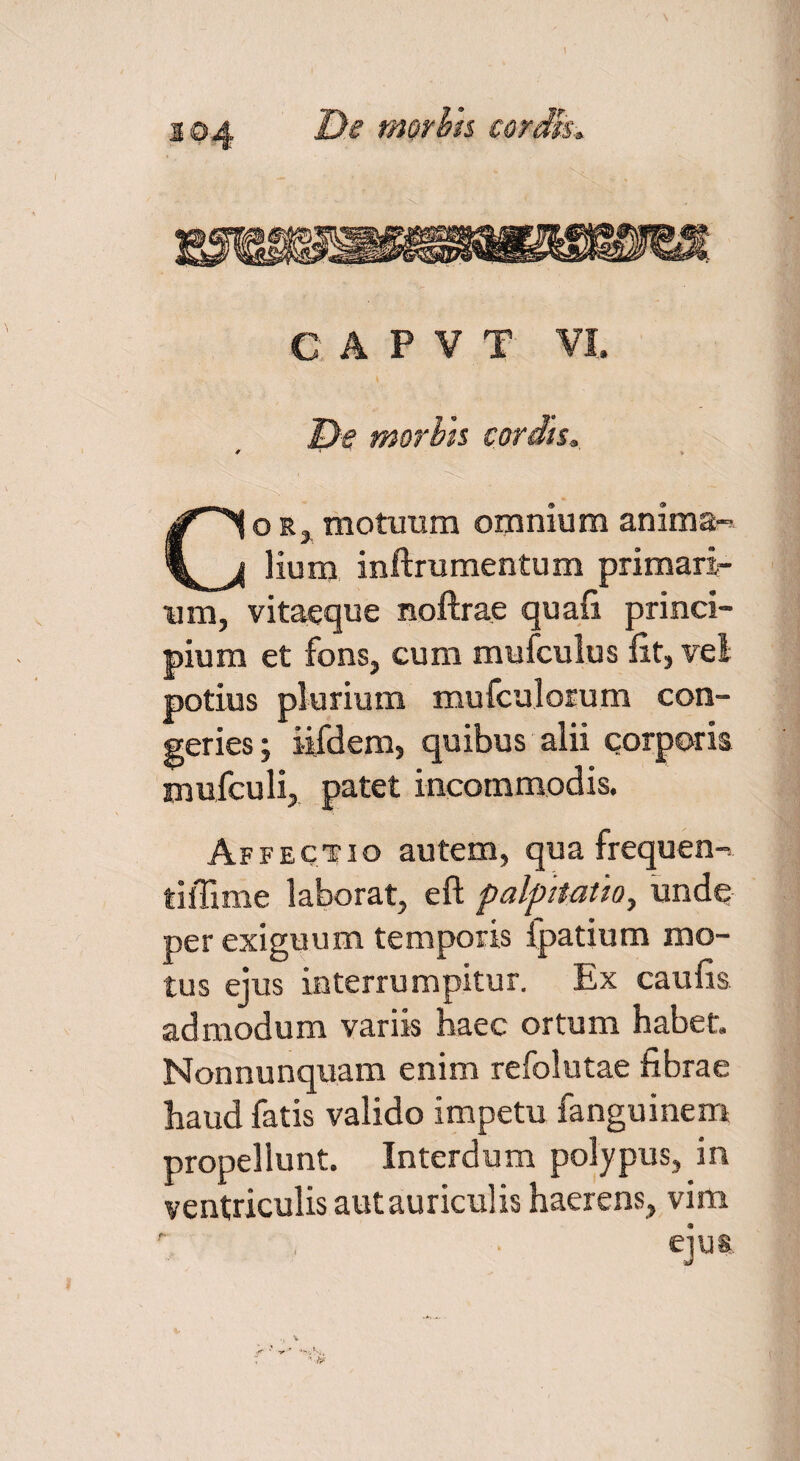 De morhh cordh. C A P V T VI. De morhh cordis. o r, motuum omnium anima-^ lium inftrumentum primari¬ um, vitaeque noftrae quafi princi¬ pium et fons, cum mufculus iit, vel potius plurium mufculorum con¬ geries; iifdem, quibus alii corporis mufculi, patet incommodis. Affectio autem, qua frequen-. tiffime laborat, eft palpitatio, unde perexiguum temporis fpatium mo¬ tus ejus interrumpitur. Ex caulis admodum variis haec ortum habet. Nonnunquam enim refolutae fibrae haud fatis valido impetu fanguinem propellunt. Interdum polypus, in ventriculis aut auriculis haerens, vim eius