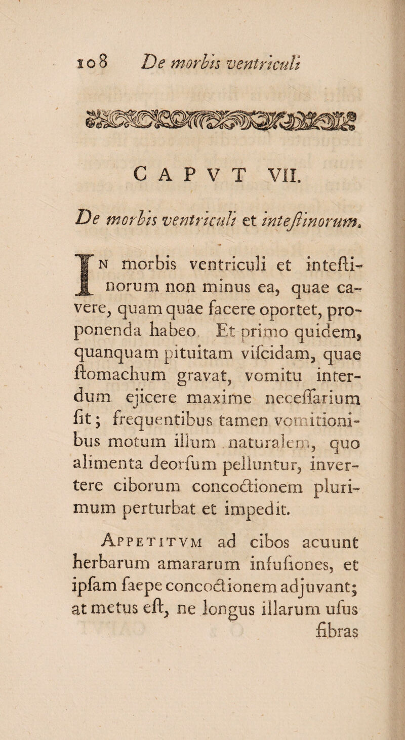 C A P V T VII. De morbis ventriculi et mtejlmorum. In morbis ventriculi et intefti- norum non minus ea, quae ca¬ vere, quam quae facere oportet, pro¬ ponenda habeo, Et primo quidem, quanquam pituitam vifcidam, quae ftomachum gravat, vomitu inter¬ dum ejicere maxime neceflarium fit; frequentibus tamen vomitioni¬ bus motum ilium natura).en., quo alimenta deorfum pelluntur, inver¬ tere ciborum concodionem pluri¬ mum perturbat et impedit. Ap petitvm ad cibos acuunt herbarum amararum infufiones, et ipfam faepe concodionem adjuvant; at metus eft, ne longus illarum ufus fibras