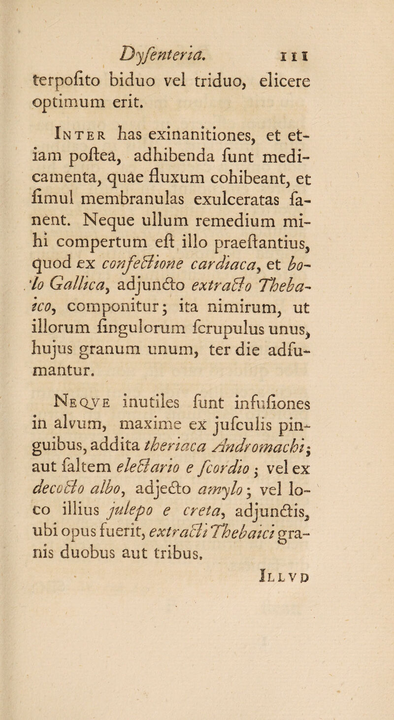 terpoflto biduo vel triduo, elicere optimum erit. Inter has exinanitiones, et et¬ iam poftea, adhibenda funt medi¬ camenta, quae fluxum cohibeant, et fimul membranulas exulceratas fa¬ nent. Neque ullum remedium mi¬ hi compertum eft illo praeftantius, quod ex confeBione cardiaca, et bo~ 'lo Gallica, adjundto extraBo Theba- ico, componitur; ita nimirum, ut illorum Angulorum fcrupulus unus, hujus granum unum, ter die ad fu¬ mantur. Neqve inutiles funt infuflones in alvum, maxime ex jufculis pin¬ guibus, addita theriaca Andromachi$ aut faltem eleBario e [cordio ; vel ex decoBo albo, adjedto amylo; vel lo¬ co illius julepo e creta, adjun&is, ubi opus fuerit, extraBi Thebaicigra¬ nis duobus aut tribus. Illvd