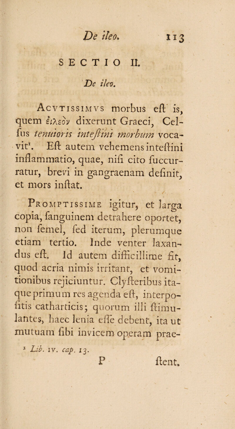 SECTIO II. De ileo. Ac vtissimvs morbus eft is, quem iiXsov dixerunt Graeci, Cel- fus tenuioris mtejhm morbum voca¬ vit1. Eft autem vehemens inteftini inflammatio, quae, nifl cito fuccur- ratur, brevi in gangraenam definit, et mors inflat. Pr omptissime igitur, et larga copia, fanguinem detrahere oportet, non femel, fed iterum, plerumque etiam tertio. Inde venter laxan¬ dus eft. id autem difficillime fit, quod acria nimis irritant, et vomi¬ tionibus rejiciuntur. Clyfteribus ita¬ que primum res agenda eft, interpo- fitis catharticis; quorum illi ftimu- lantes, haec lenia e fle debent, ita ut mutuam fibi invicem operam prae- 1 Lib. iv, cap. 13, ftent. P