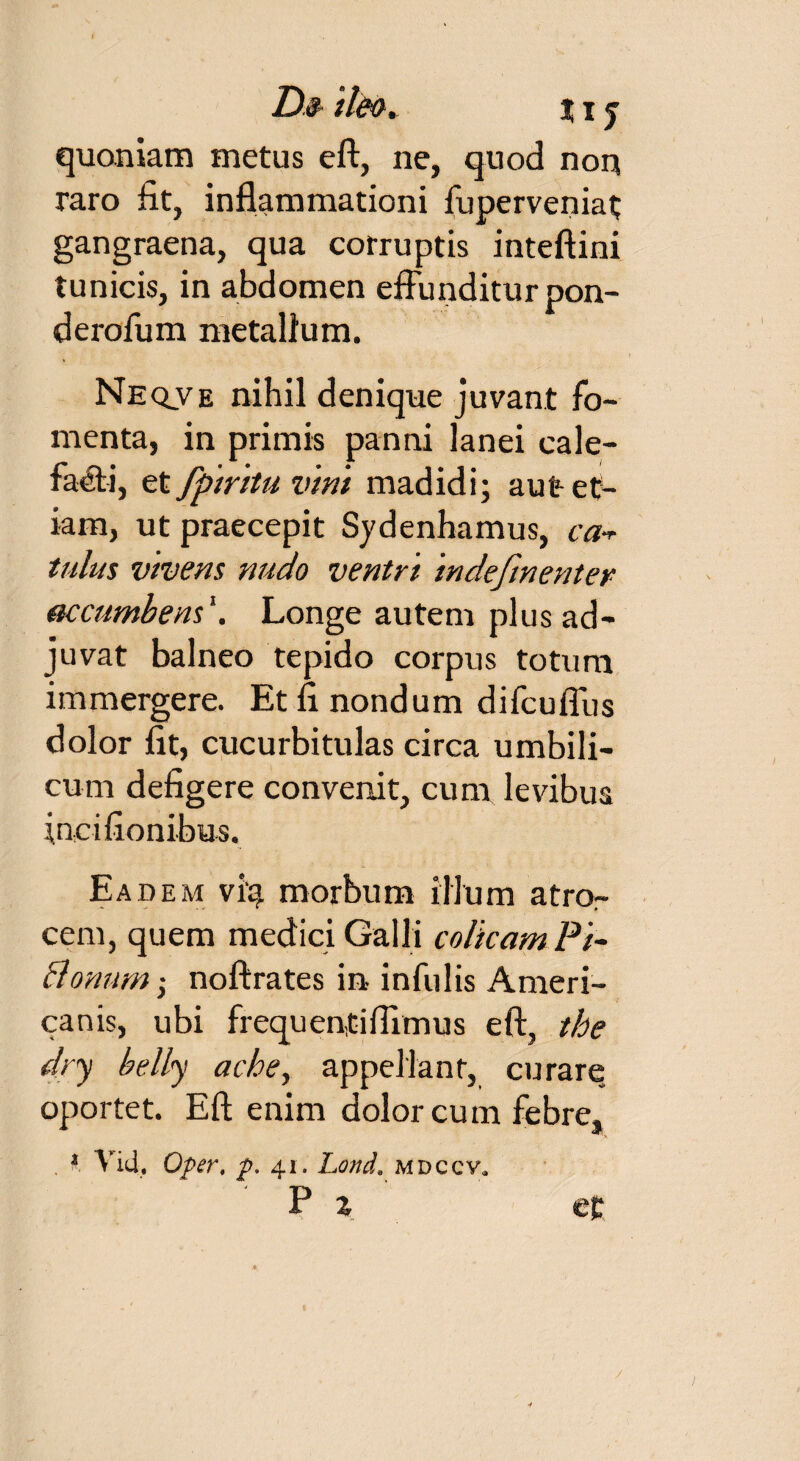 D§ ile®. j i j quoniam metus eft, ne, quod non raro fit, inflammationi fuperveniat gangraena, qua corruptis inteftini tunicis, in abdomen effunditur pon¬ dero fu m metallum. Neqve nihil denique juvant fo¬ menta, in primis panni lanei cale¬ facti, et fpiritu vini madidi; aut et¬ iam, ut praecepit Sydenhamus, ca-r tulus vivens nudo ventri indefinenter accumbens1. Longe autem plus ad¬ juvat balneo tepido corpus totum immergere. Et fi nondum difcufllis dolor fit, cucurbitulas circa umbili¬ cum defigere convenit, cum levibus inci fio n ibus. Ea dem viq morbum illum atro¬ cem, quem medici Galli colicam Pi- Bonum i noftrates in infulis Ameri¬ canis, ubi frequentiflimus eft, tbe dry belly acbe, appellant, curare oportet. Eft enim dolor cum febre, , * Vid, Oper, p. 41. Lond. mdccv* P z et