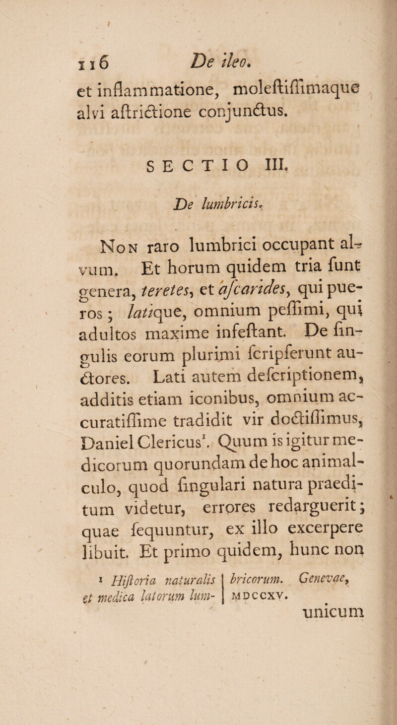 1x6 Dg tleo» et inflammatione, moleftiflimaque alvi aftridione conjundtus. SECTIO III. De lumbricis. Non raro lumbrici occupant al¬ vum. Et horum quidem tria funt genera, teretes, et ajcarides, qui pue¬ ros ; /fl^que, omnium peffimi, qui adultos maxime infeftant. De lin¬ gulis eorum plurimi fcripferunt au¬ ctores. Lati autem defcriptionem, additis etiam iconibus, omnium ac- curatiffime tradidit vir do&iffimus, Daniel Clericus1. Quum is igitur me¬ dicorum quorundam de hoc animai- culo, quod Angulari natura praedi¬ tum videtur, errores redarguerit; quae lequuntur, ex illo excerpere libuit. Et primo quidem, hunc non 3 Hiftoria natur alis bricorum. Genevae, et medica latorum lum~ mdccxv. unicum