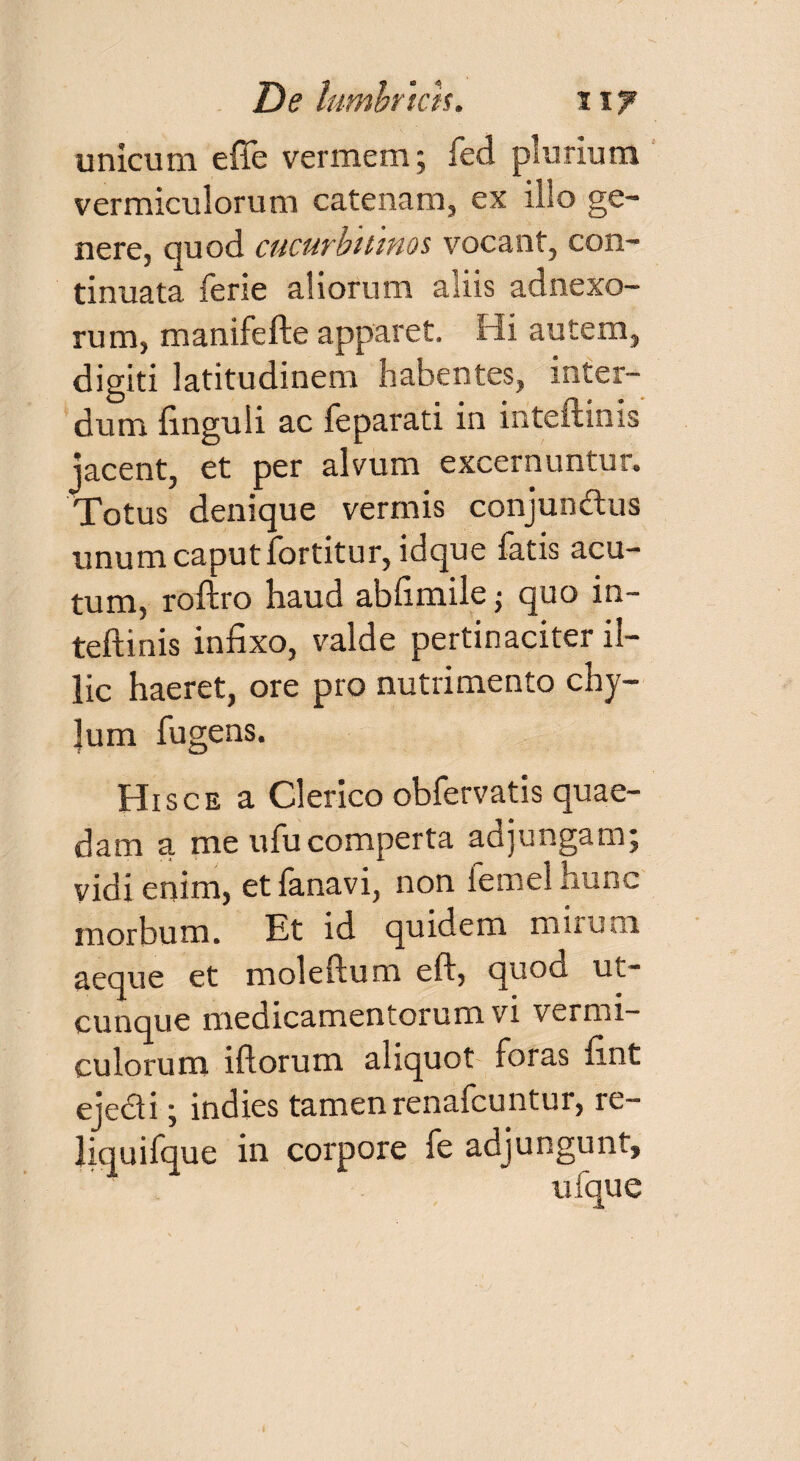 unicum e fle vermem; feci plurium vermiculorum catenam, ex illo ge¬ nere, quod cucurbitinos vocant, con¬ tinuata ferie aliorum aliis adnexo¬ rum, manifefte apparet. Hi autem, digiti latitudinem habentes, inter¬ dum finguli ac feparati in inteftinis jacent, et per alvum excernuntur. Totus denique vermis conjundtus unum caput fortitur, idque fatis acu¬ tum, roftro haud abfimile■ quo in¬ teftinis infixo, valde pertinaciter il¬ lic haeret, ore pro nutrimento chy- Jum fugens. Hisce a Clerico obfervatis quae¬ dam a me ufu comperta adjungam; vidi enim, etfanavi, non femel hunc morbum. Et id quidem mirum aeque et moleftum eft, quod uc- cunque medicamentorum vi vermi¬ culorum iftorum aliquot foras fint eje&i; indies tamen renafcuntur, re¬ liqui fqu e in corpore fe adjungunt, ufque