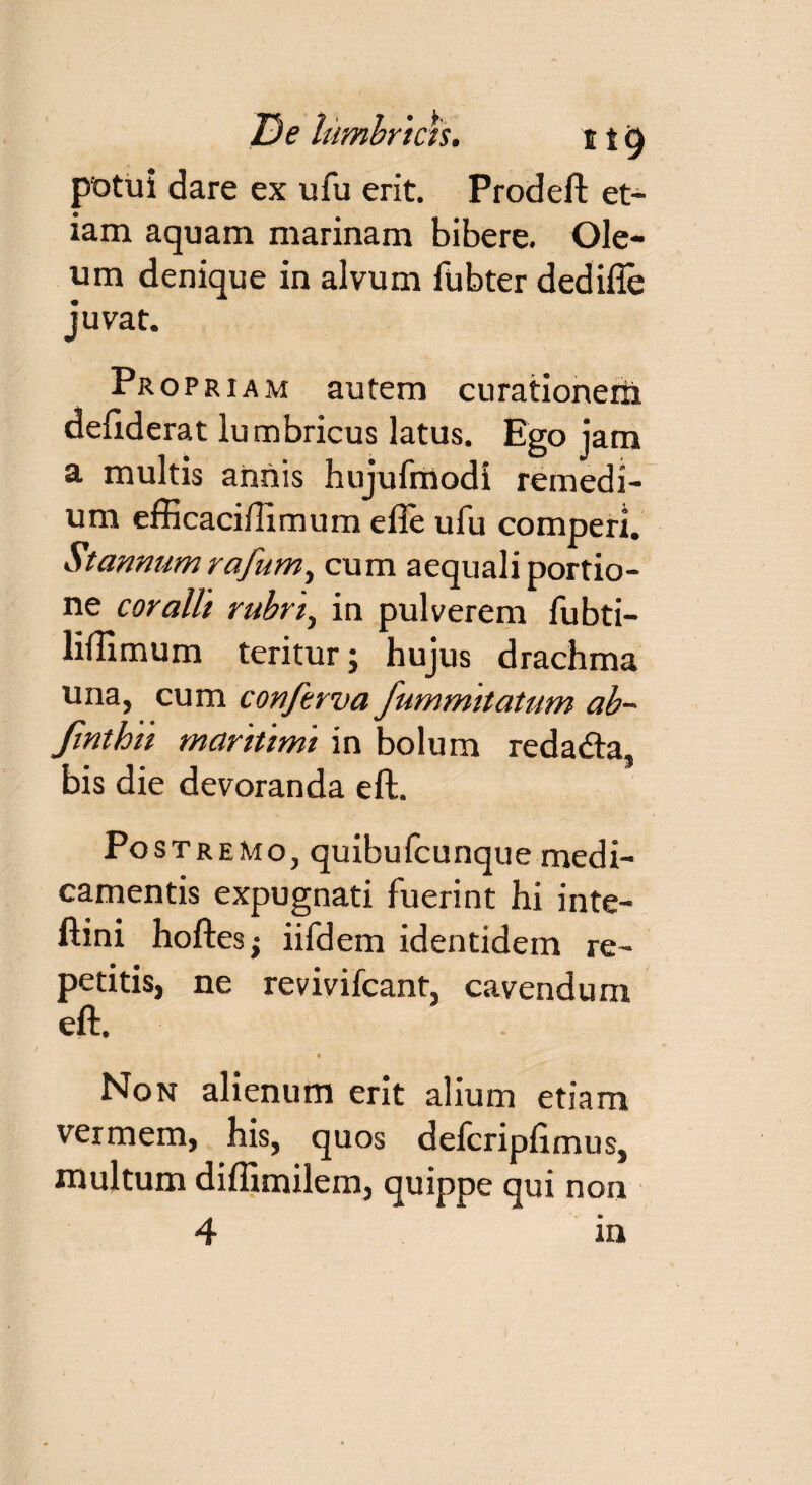 JDe lumbricis. e i 6 potui dare ex ufu erit. Prodeft et¬ iam aquam marinam bibere. Ole¬ um denique in alvum liibter dedifie juvat. Propriam autem curationem deliderat lumbricus latus. Ego jam a multis annis hujufmodi remedi¬ um efficaciflimum efie ufu comperl. Stannum rafum, cum aequali portio¬ ne coralii rubri^ in pulverem fubti- liftimum teritur; hujus drachma una, cum conftrva fummitatum ab~ finthii maritimi in bolum redadta, bis die devoranda eft. Postremo, quibufcunque medi¬ camentis expugnati fuerint hi inte- ftini hoftes; iifdem identidem re¬ petitis, ne revivifcant, cavendum eft. * Non alienum erit alium etiam vermem, his, quos defcripfimus, multum diflimilem, quippe qui non