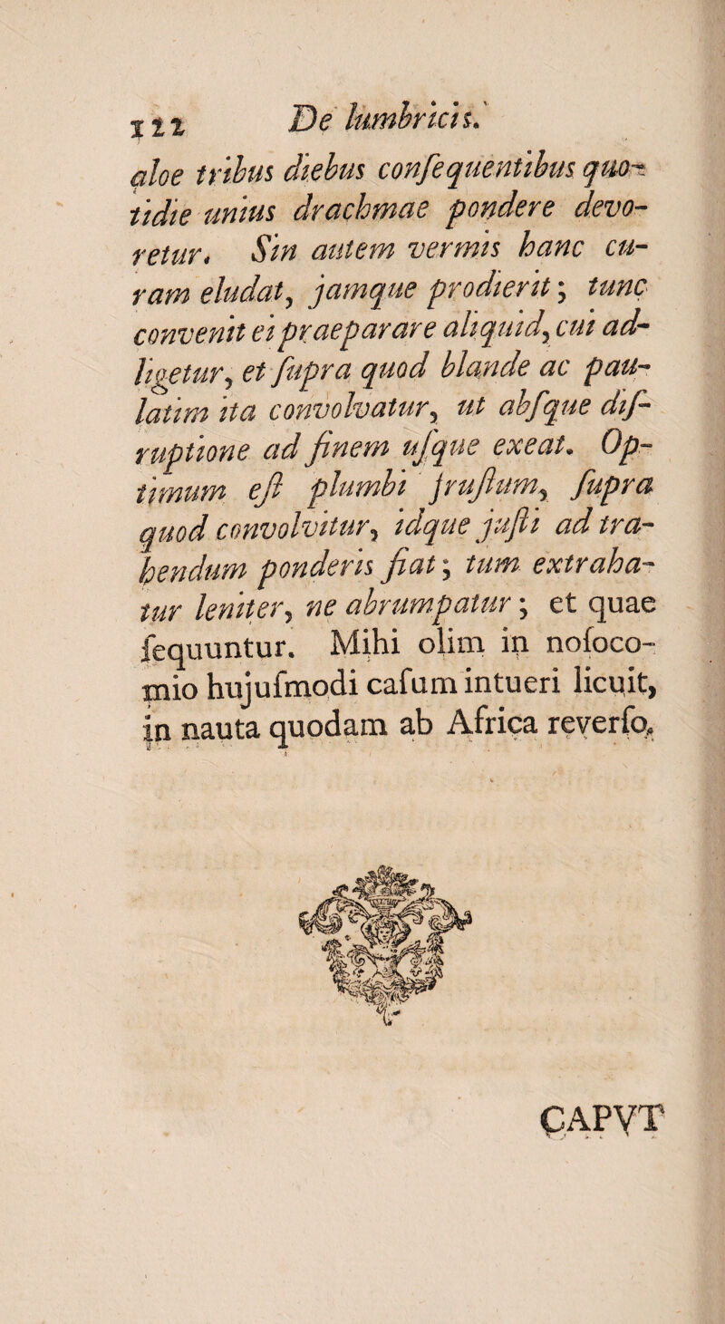 aloe tribus diebus confequentibus quo¬ tidie unius drachmae pondere devo¬ retur. Sin autem vermis hanc cu¬ ram eludat, jamque prodierit; tunc convenit ei praeparare aliquid, cui ad— ligetur, et fupra quod blande ac pau- latira ita convolvatur, ut abfque dif- ruptione ad finem ujque exeat. Op¬ timum efi plumbi jruflum, fupra quod convolvitur i idque jufi ad tra¬ hendum ponderis fat\ tum extraha¬ tur leniter, ne abrumpatur; et quae fequuntur. Mihi olim in nofoco- mio hujufmodi cafumintueri licuit, {n nauta quodam ab Africa reverfo» CAPVT