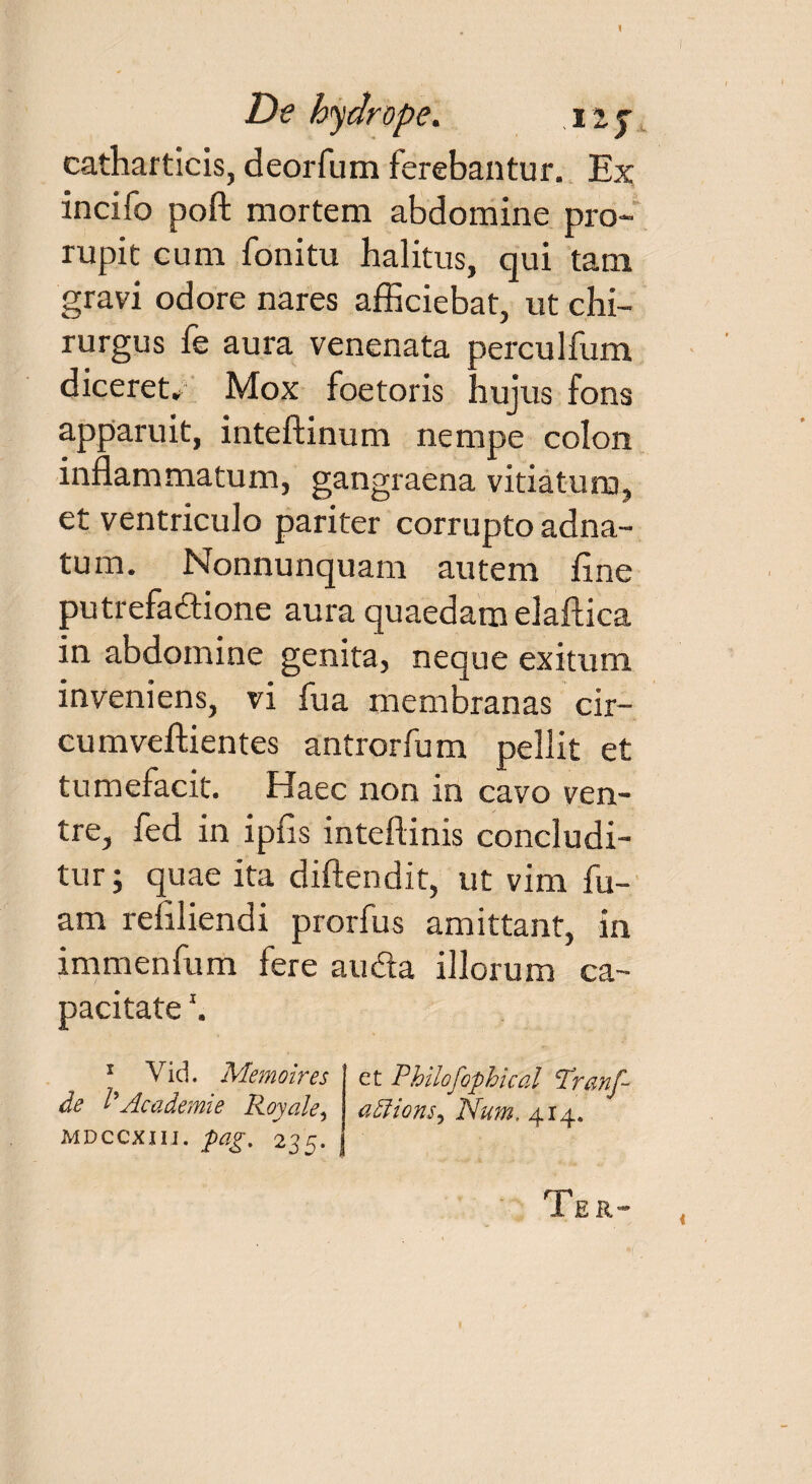 1 De hydrope. iij catharticis, deorfum ferebantur. Ex incifo poft mortem abdomine pro¬ rupit cum fonitu halitus, qui tam gravi odore nares afficiebat, ut chi¬ rurgus fe aura venenata perculfum diceret* Mox foetoris hujus fons apparuit, inteftinum nempe colon inflammatum, gangraena vitiatum, et ventriculo pariter corrupto adna- tum. Nonnunquam autem fine putrefactione aura quaedam elaftica in abdomine genita, neque exitum inveniens, vi fua membranas cir- cumveftientes antrorfum pellit et tumefacit. Haec non in cavo ven¬ tre, fed in ipfis inteftinis concludi¬ tur ; quae ita diftendit, ut vim fu- am refiliendi prorfus amittant, in immenfum fere auda illorum ca¬ pacitate '. 1 Vid. Memoires de I9Academie Royale, mdccxiii. pag. 23fi. Ter- et Philofophical Tranf- Num. 4x4.