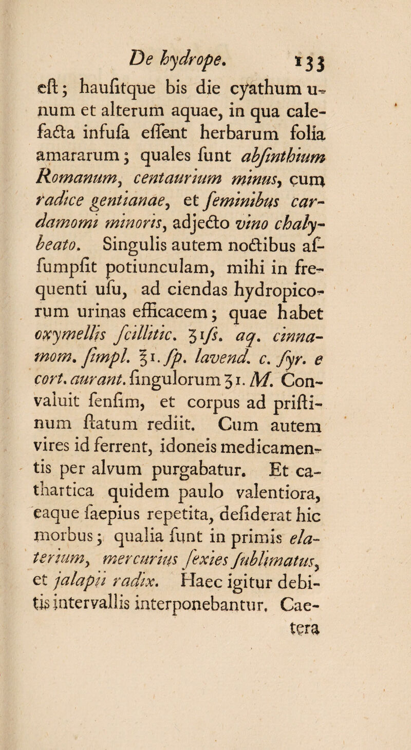 eft; haulitque bis die cy&thum m num et alterum aquae, in qua cale- fadta infufa effient herbarum folia amararum; quales funt abfmthium Romanum, centaurium minus, cum radice gentianae, et feminibus car- damomi minoris, adjedto vino chaly- beato. Singulis autem noftibus af- fumpfit potiunculam, mihi in fre- quenti ufu, ad ciendas hydropico^- rum urinas efficacem; quae habet oxymellis fcillitic. 3ifs. aq. cinna- mom. ftmpl. § 1. fp. lavend. c. Jyr. e cort. aurant. Ungulorum 31. M. Con¬ valuit fenfim, et corpus ad prifti- num flatum rediit. Cum autem vires id ferrent, idoneis medicamen¬ tis per alvum purgabatur. Et ca- thartica quidem paulo valentiora, eaque faepius repetita, defiderat hic morbus ; qualia funt in primis ela¬ ter ium, mercurius fexies Jublimatus, et jalapn radtx. Haec igitur debi¬ tis intervallis interponebantur. Cae- tera