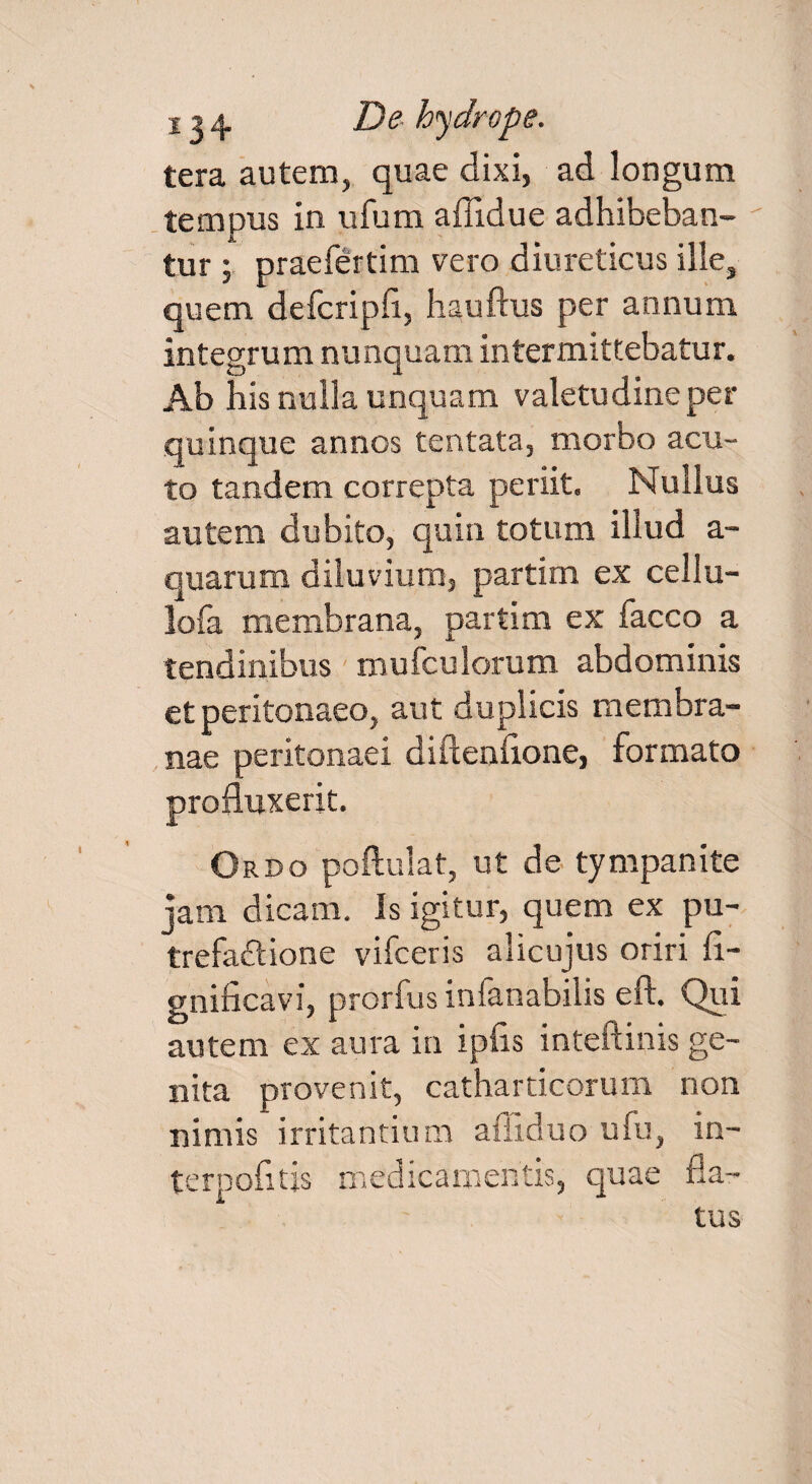 tera autem, quae dixi, ad longum tempus in ufum affidue adhibeban¬ tur ; praefertim vero diureticus ille, quem defcripfi, hauftus per annum integrum nunquam intermittebatur. Ab his nulla unquam valetudine per quinque annos tentata, morbo acu¬ to tandem correpta periit. Nullus autem dubito, quin totum illud a- quarum diluvium, partim ex cellu- lofa membrana, partim ex facco a tendinibus mufculorum abdominis et peritonaeo, aut duplicis membra¬ nae peritonaei diftenflone, formato . profluxerit. Ordo poftulat, ut de tympanite jam dicam. Is igitur, quem ex pu- trefaftione vifceris alicujus oriri fi- gnificavi, prorfus infanabilis cil. Qui autem ex aura in ipfis inteftinis ge¬ nita provenit, catharticorum non nimis irritantium affiduo ufu, in- terpofltis medicamentis, quae fla¬ tus