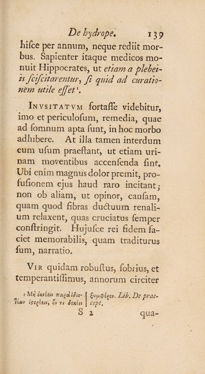 i De hydrope. 139 Lifce per annum, neque rediit mor¬ bus. Sapienter itaque medicos mo¬ nuit Hippocrates, ut etiam a plebei- is fdfcitarentur, fi quid ad curatio¬ nem utile ejfet Invsitatvm fortaile videbitur, imo et periculofum, remedia, quae ad fomnum apta funt, in hoc morbo adhibere. At illa tamen interdum eum ufum praeftant, ut etiam uri¬ nam moventibus accenfenda finf. Ubi enim magnus dolor premit, pro- fudonem ejus haud raro incitant • non ob aliam, ut opinor, caufam, quam quod fibras dudtuum renali¬ um relaxent, quas cruciatus femper conftringit. Hujufce rei fidem fa¬ ciet memorabilis, quam traditurus fum, narratio. Vir quidam robuPcus, fobrius, et temperantillmius, annorum circiter 2 M>j qkvUiv Traga, i^io- IfQgzuv, r'v r* Sqkiei S Lib. De praew cept. Z \