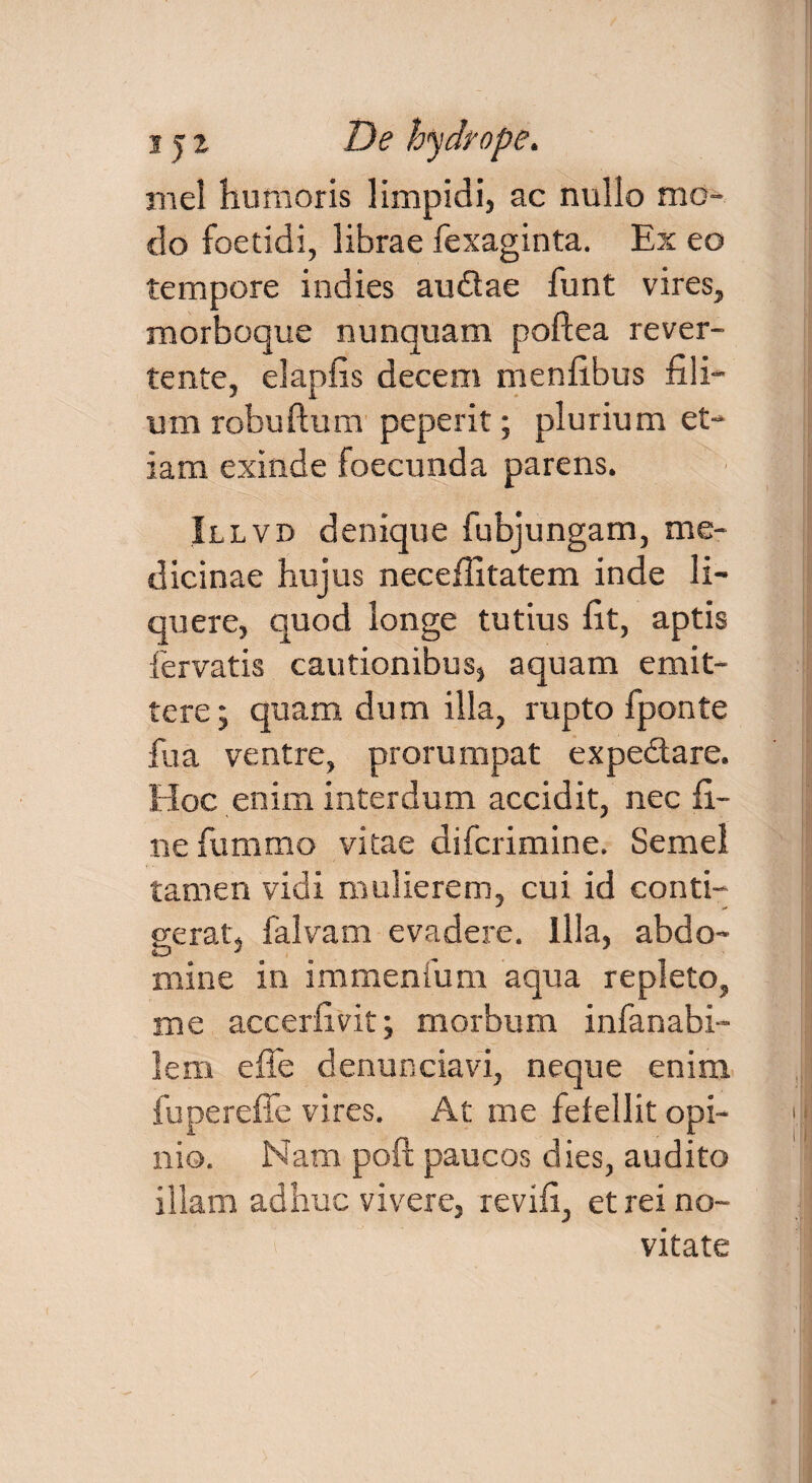 mei humoris limpidi, ac nullo mo¬ do foetidi, librae fexaginta. Ex eo tempore indies au&ae funt vires, morboque nunquam poftea rever¬ tente, elapfis decem menfibus fili¬ um robuftum peperit; plurium et¬ iam exinde foecunda parens. Illvd denique fubjungam, me¬ dicinae hujus necefiitatem inde li¬ quere, quod longe tutius fit, aptis fervatis cautionibus, aquam emit¬ tere; quam dum illa, rupto fponte fu a ventre, prorumpat expe&are. Hoc enim interdum accidit, nec fi¬ ne fummo vitae difcrimine. Semel tamen vidi mulierem, cui id conti¬ gerat, falvam evadere. Illa, abdo¬ mine in immenfum aqua repleto, me accerfivit; morbum infanabi- lem effe denunciavi, neque enim fu perede vires. At me fefellit opi¬ nio. Nam poft paucos dies, audito illam adhuc vivere, revifi, et rei no¬ vitate