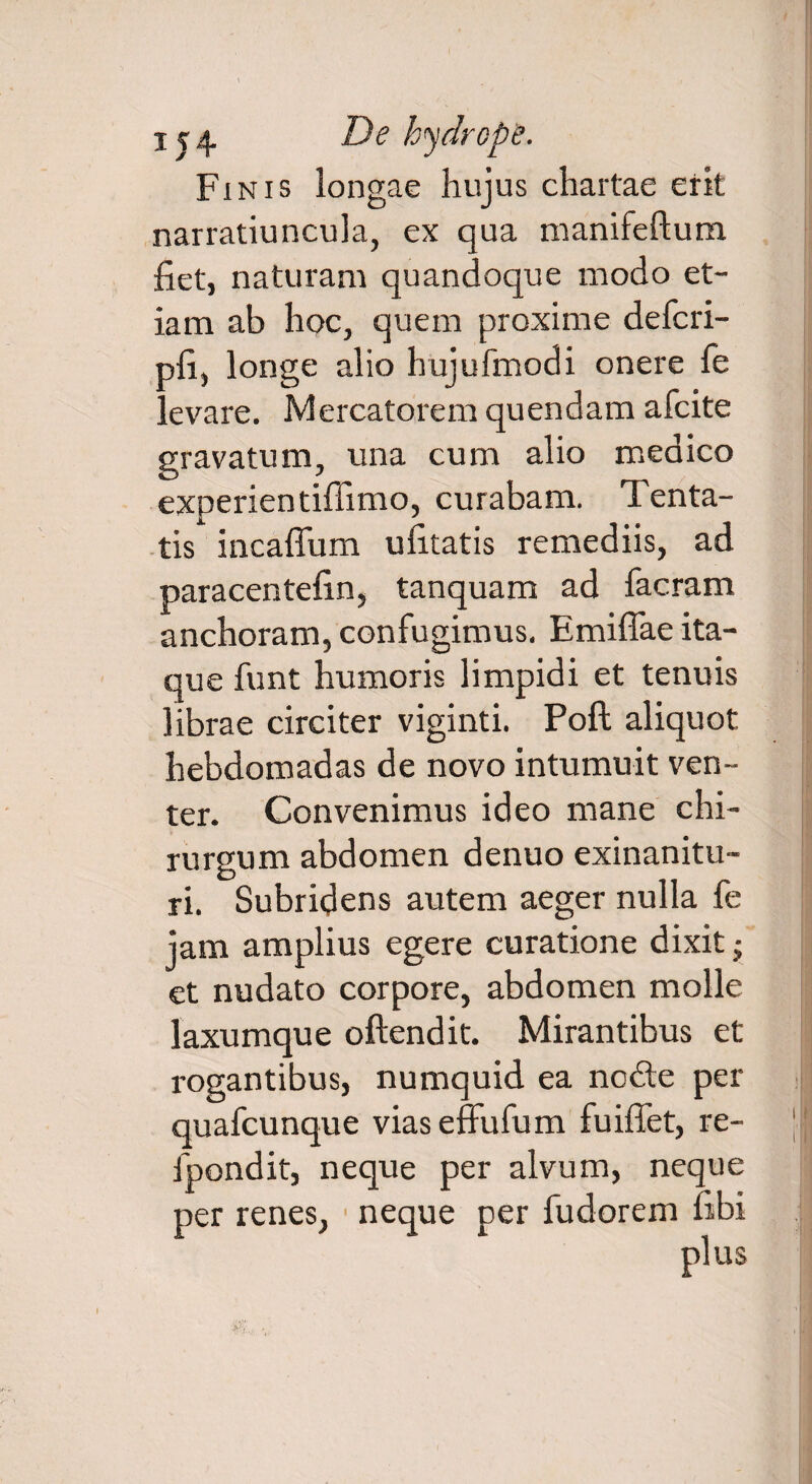 Finis longae hujus chartae erit narratiuncula, ex qua manifeftum fiet, naturam quandoque modo et¬ iam ab hoc, quem proxime defcri- pfi, longe alio hujufmodi onere fe levare. Mercatorem quendam afcite gravatum, una cum alio medico experientifiimo, curabam. Tenta- tis incaffum ufitatis remediis, ad paracentefin, tanquam ad facram anchoram, confugimus. Emifiae ita¬ que funt humoris limpidi et tenuis librae circiter viginti. Poft aliquot hebdomadas de novo intumuit ven¬ ter. Convenimus ideo mane chi¬ rurgum abdomen denuo exinanitu¬ ri. Subridens autem aeger nulla fe jam amplius egere curatione dixit; et nudato corpore, abdomen molle laxumque oftendit. Mirantibus et rogantibus, numquid ea node per quafcunque vias effufum fuiffet, re- fpondit, neque per alvum, neque per renes, neque per fudorem fibi plus