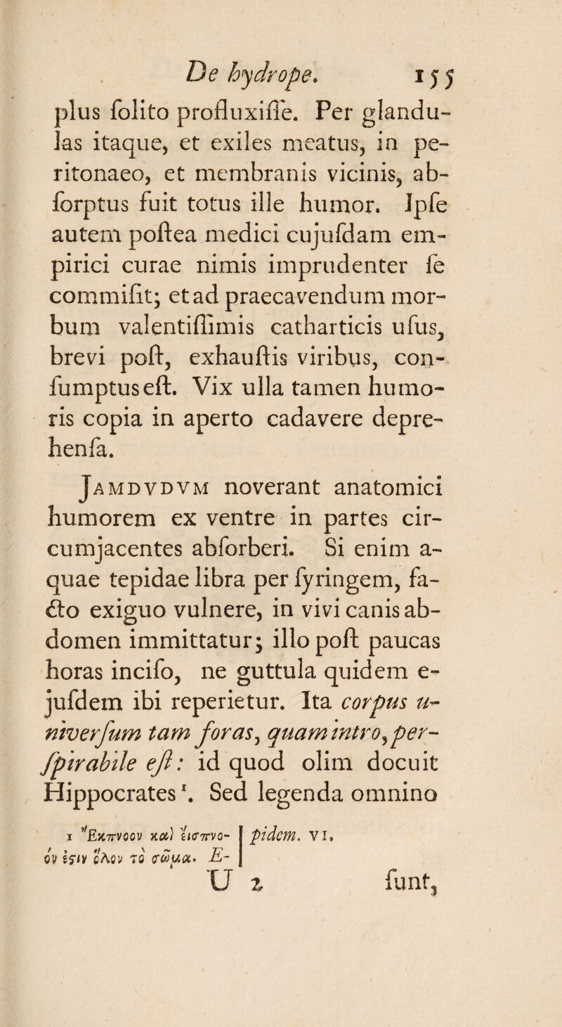 plus folito profluxi fle. Per glandu¬ las itaque, et exiles meatus, ia pe¬ ritonaeo, et membranis vicinis, ab- lorptus luit totus ille humor. Jpfe autem poftea medici cujufdam em¬ pirici curae nimis imprudenter fe commifit; et ad praecavendum mor¬ bum valentiflimis catharticis ufus, brevi poft, exhauftis viribus, con- fumptuseft. Vix ulla tamen humo¬ ris copia in aperto cadavere depre- henfa. Jamdvdvm noverant anatomici humorem ex ventre in partes cir¬ cumjacentes abforberi. Si enim a- quae tepidae libra per fyringem, fa- &o exiguo vulnere, in vivi canis ab¬ domen immittatur; illo poft paucas horas incifo, ne guttula quidem e- jufdem ibi reperietur. Ita corpus «- ntverfum tam foras, quamtntro^per- fptrabile eft: id quod olim docuit Hippocrates \ Sed legenda omnino 1 ,fEiC7rvoov na) ti<r7rvo- 0v hiv cAov t0 c&uot' E- U fidem, vi. z funt,