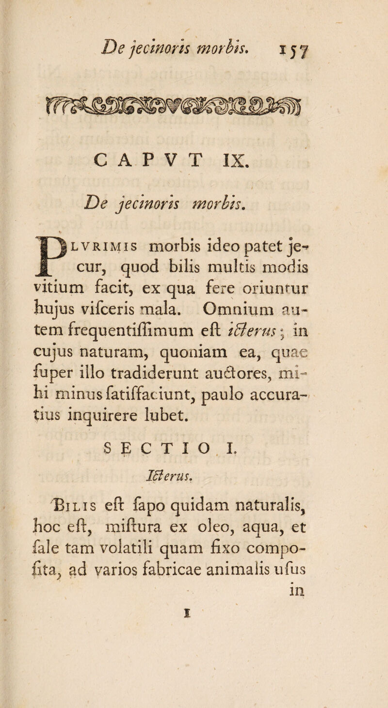 De jecinoris morbis. xy/ C A P V T IX. De jecmorh morbis. Plvrimis morbis ideo patet je-* cur, quod bilis multis modis vitium facit, ex qua fere oriuntur hujus vifceris mala. Omnium au¬ tem frequentiffimum eft IQerus; in cujus naturam, quoniam ea, quae fuper illo tradiderunt auctores, mi¬ hi minus fatiffaciunt, paulo accura¬ tius inquirere lubet. SECTIO I. IZlerus. Bilis eft fapo quidam naturalis, hoc eft, miftura ex oleo, aqua, et fale tam volatili quam fixo compo- fita, ad varios fabricae animalis ufus in