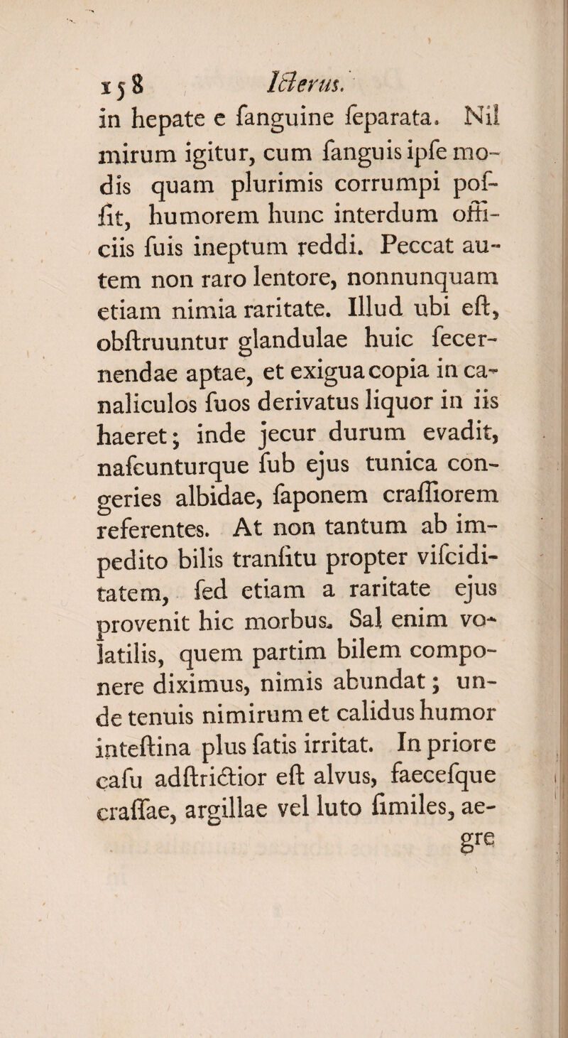 15 8 IS erus. in hepate e fanguine feparata. Nii mirum igitur, cum fanguis ipfe mo¬ dis quam plurimis corrumpi pof- fit, humorem hunc interdum orti- ciis fuis ineptum reddi. Peccat au¬ tem non raro lentore, nonnunquam etiam nimia raritate. Illud ubi eft, obftruuntur glandulae huic fecer- nendae aptae, et exigua copia in ca¬ naliculos fuos derivatus liquor in iis haeret; inde jecur durum evadit, nafcunturque fub ejus tunica con¬ geries albidae, faponem craffiorem referentes. At non tantum ab im¬ pedito bilis tranlitu propter vifcidi- tatem, fed etiam a raritate ejus provenit hic morbus. Sal enim vo¬ latilis, quem partim bilem compo¬ nere diximus, nimis abundat; un¬ de tenuis nimirum et calidus humor inteftina plus fatis irritat. In priore cafu adftri&ior eft alvus, faecefque craffae, argillae vel luto fimiles, ae¬ gre