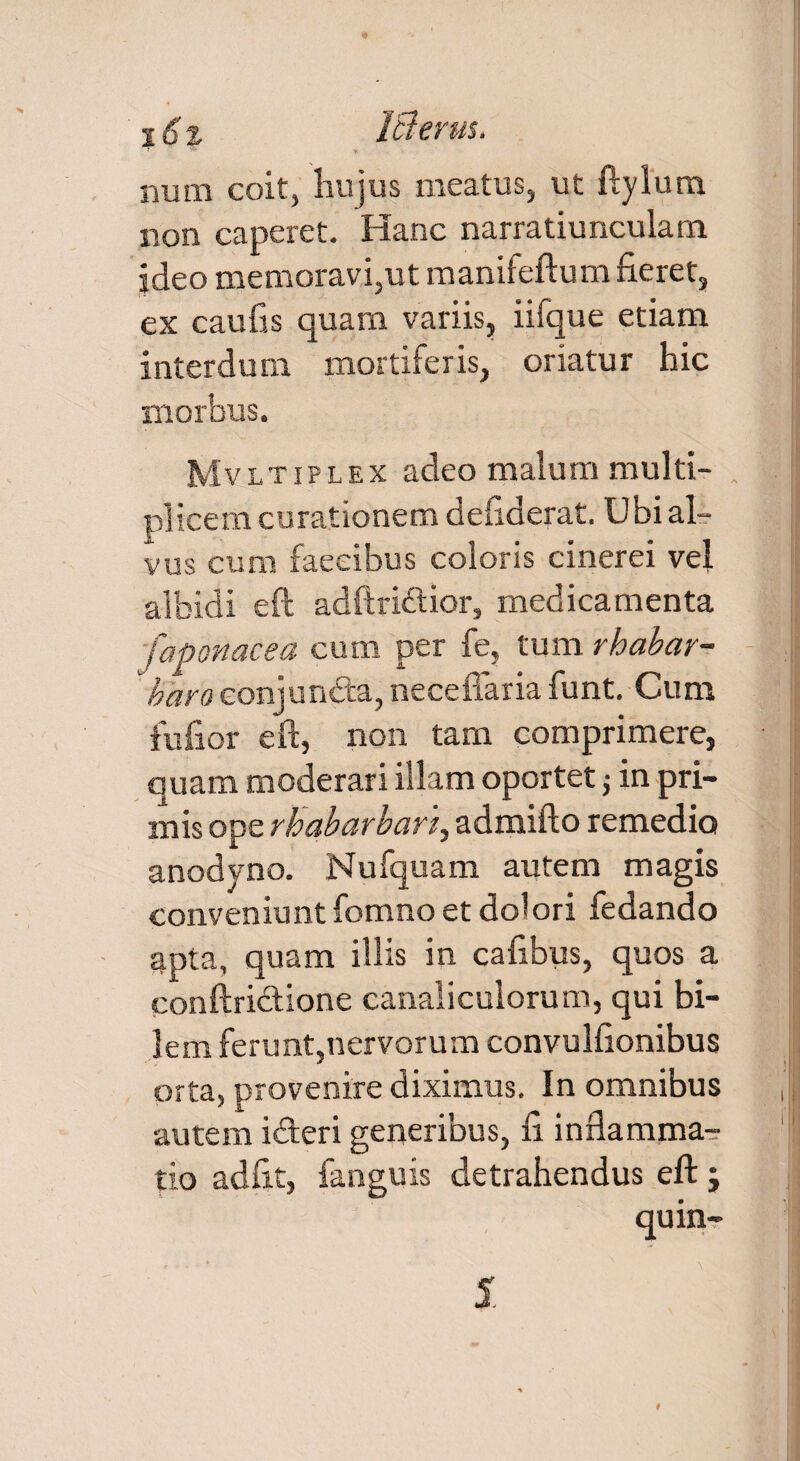 16t IBerus. num coit, hujus meatus, ut ftylum non caperet. Hanc narratiunculam, ideo memoravi,ut manifeftum fieret, ex caufis quam variis, iifque etiam interdum mortiferis, oriatur hic morbus. Mvltiplex adeo malum multi¬ plicem curationem deftderat. Ubi al¬ vus cum faeeibus coloris cinerei vel albidi eft adftriftior, medicamenta faponacea cum per fe, tum rhabar- baro conjuncta, neceffaria funt. Cum fufior eft, non tam comprimere, quam moderari illam oportet ; in pri¬ mis ope rhabarban, admifto remedio anodyno. Nufquam autem magis conveniunt fomno et dolori fedando apta, quam illis in cafibus, quos a conftrictione canaliculorum, qui bi¬ lem ferunt,nervorum convulfionibus orta, provenire diximus. In omnibus autem idteri generibus, fi inflamma¬ tio adfit, fanguis detrahendus eft; quin-