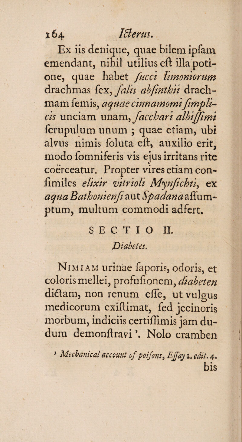 I 164 IBerus. Ex iis denique, quae bilem ipfam emendant, nihil utilius eft ilia poti¬ one, quae habet fucci limoniorum drachmas fex, falis abfmthii drach¬ mam femis, aquae cinnamomi fimpli- cis unciam unam,facchari albijfimi fcrupulum unum ; quae etiam, ubi alvus nimis foluta eft, auxilio erit, modo fomniferis vis ejus irritans rite coerceatur. Propter vires etiam con- ftmiles elixir vitrioli Mynfchti, ex aqua Bathonienf aut Spadana aflu ru¬ ptum, multum commodi adfert. SECTIO II. Diabetes. Nimiam urinae faporis, odoris, et coloris mellei, profufionem, diabeten didam, non renum efie, ut vulgus medicorum exiftimat, fed jecinoris morbum, indiciis certiflimis jam du- dum demonftravi \ Nolo cramben ’ Mecbanical acceunt of poifons, Effay 1, edit. 4. bis