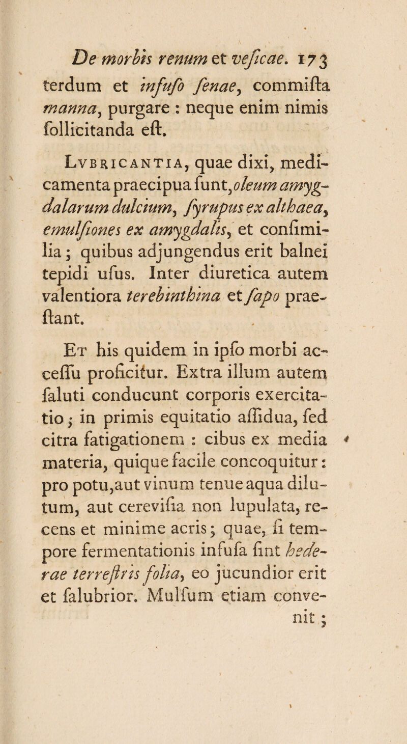 terdum et infufo fenae, commifta manna, purgare : neque enim nimis follicitanda eft. Lvbricantia, quae dixi, medi¬ camenta praecipua {unt}oleum amyg¬ dalarum dulcium, fyrupus ex althaea, emulfiones ex amygdalis, et confimi- lia; quibus adjungendus erit balnei tepidi ufus. Inter diuretica autem valentiora terebinthina et fapo prae- flant. Et his quidem in ipfo morbi ac- ceflu proficitur. Extra illum autem faluti conducunt corporis exercita¬ tio ; in primis equitatio affidua, fed citra fatigationem : cibus ex media materia, quique facile concoquitur: pro potu,aut vinum tenue aqua dilu¬ tum, aut cerevifia non lupulata, re¬ cens et minime acris; quae, li tem¬ pore fermentationis infufa fint hede¬ rae terreflris folia-, eo jucundior erit et falubrior. Mulfum etiam conve¬ nit ;