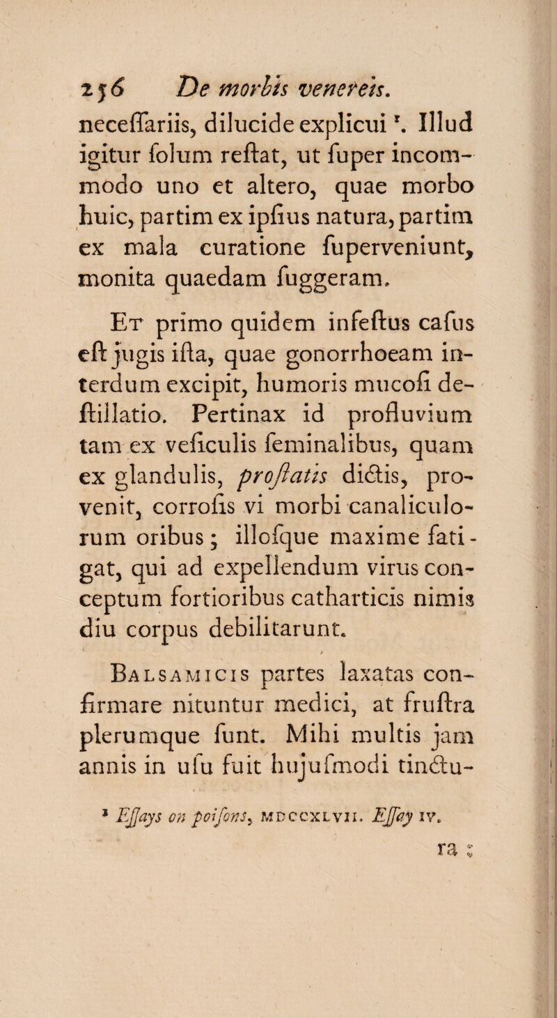 neceflariis, dilucide explicui *. Illud igitur folum reflat, ut fuper incom¬ modo uno et altero, quae morbo huic, partim ex ipfius natura, partim ex mala curatione fuperveniunt, monita quaedam fuggeram. Et primo quidem infertus cafus eft jugis ifta, quae gonorrhoeam in¬ terdum excipit, humoris mucort de- ftillatio. Pertinax id profluvium tam ex veficulis feminalibus, quam ex glandulis, proflatis didis, pro¬ venit, corroiis vi morbi canaliculo¬ rum oribus; illofque maxime fati¬ gat, qui ad expellendum virus con¬ ceptum fortioribus catharticis ninm diu corpus debilitarunt. Bal samicis partes laxatas con¬ firmare nituntur medici, at fruftra plerumque funt. Mihi multis jam annis in ufu fuit hujufmodi tindu- 1 EJJays on poifons5 mdccxlvii. EJfay iv. ra :