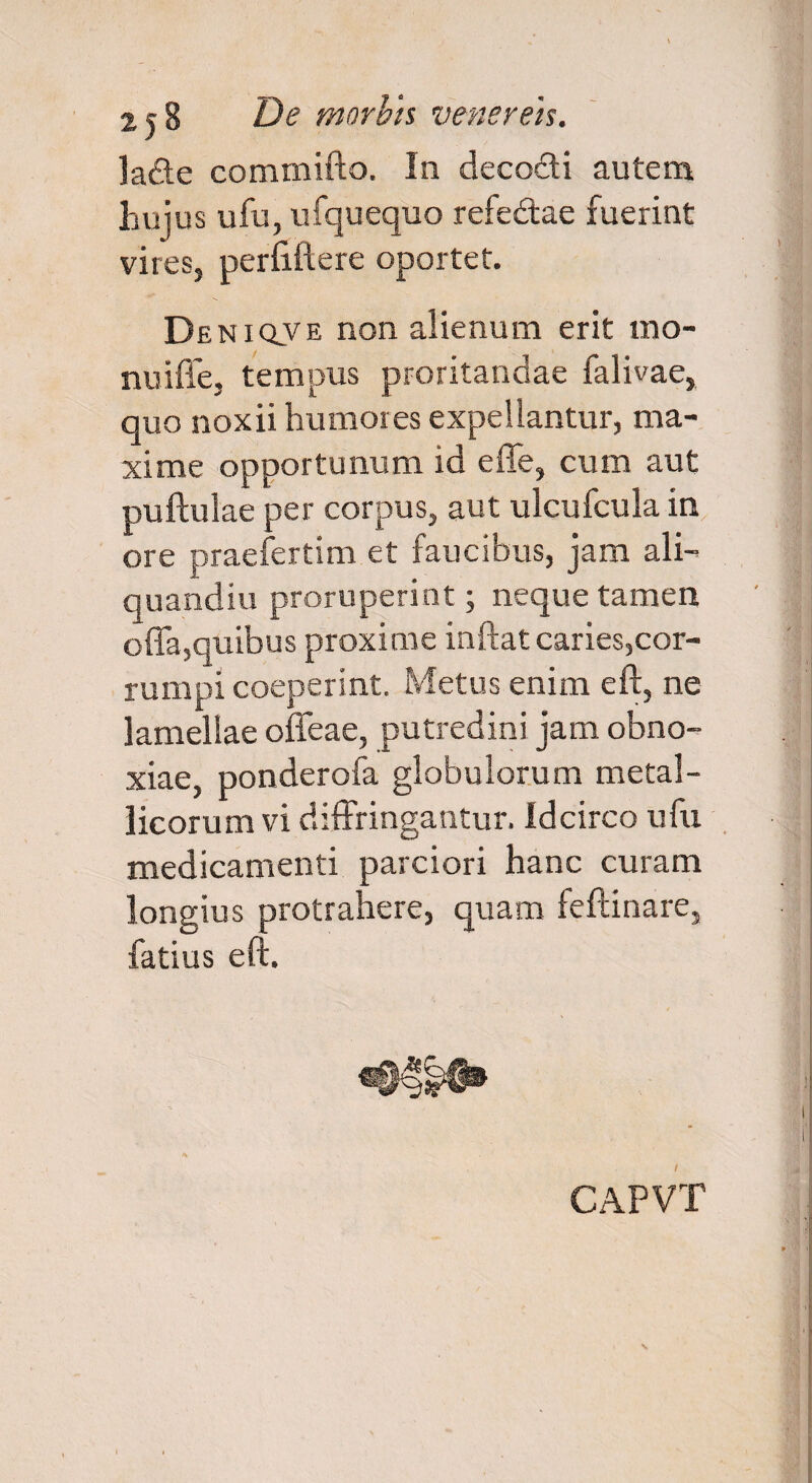 lade commifto. In decocti autem hujus ufu, ufquequo refe&ae fuerint vires, perfiftere oportet. Deniqve non alienum erit xno- nuiffe, tempus proritandae falivae, quo noxii humores expellantur, ma¬ xime opportunum id effe, cum aut pullulae per corpus, aut ulcufcula in ore praefertim et faucibus, jam ali- quandiu proruperint; neque tamen offa,quibus proxime inftat caries,cor¬ rumpi coeperint. Metus enim eft, ne lamellae offeae, putredini jam obno¬ xiae, ponderofa globulorum metal¬ licorum vi diffringantur, idcirco ufu medicamenti parciori hanc curam longius protrahere, quam feftinare, fatius eft.