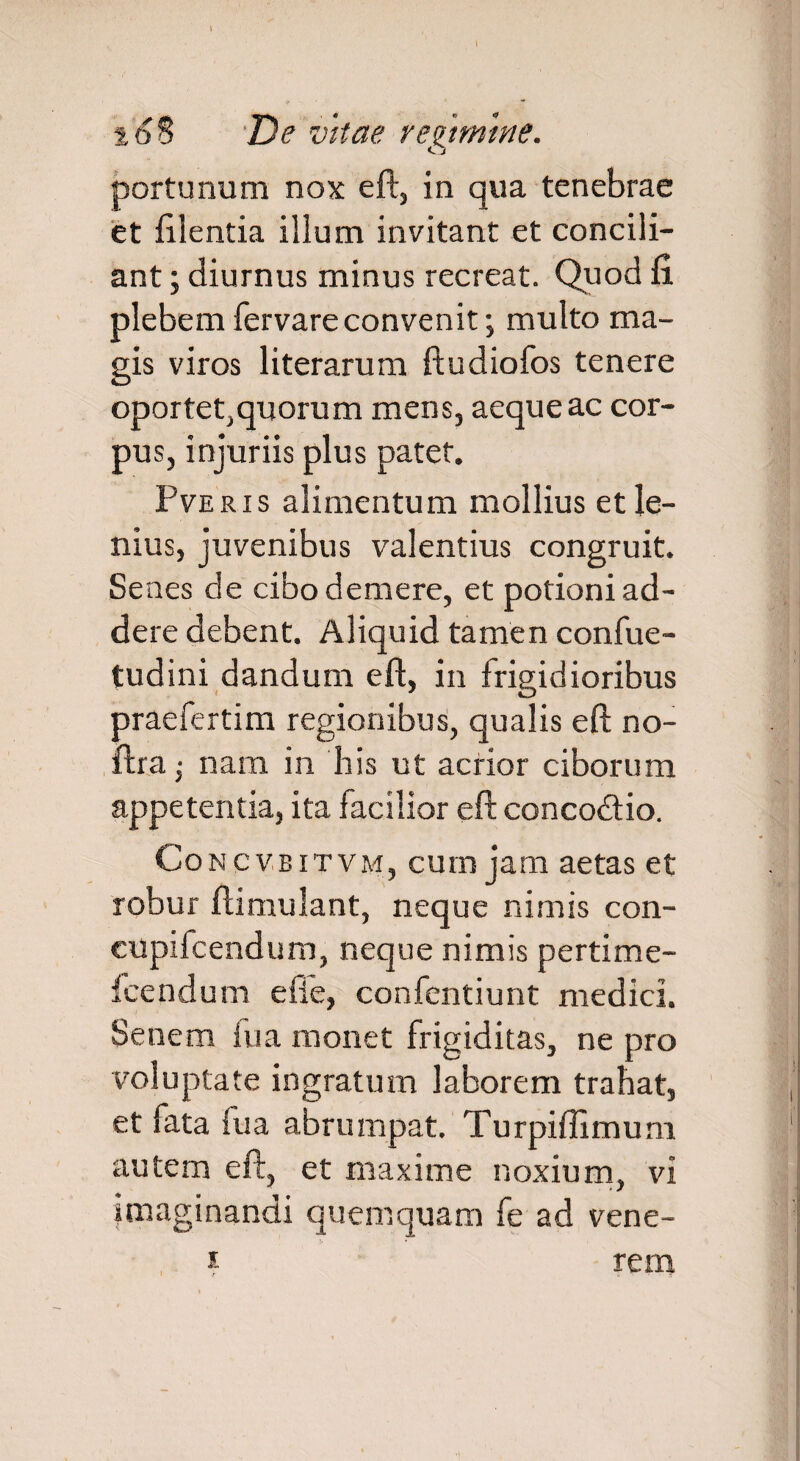 portunum nox eft, in qua tenebrae et lilentia illum invitant et concili¬ ant ; diurnus minus recreat. Quod fi. plebem fervare convenit; multo ma¬ gis viros literarum ftudiofos tenere oportet,quorum mens, aeque ac cor¬ pus, injuriis plus patet. Pveris alimentum mollius et le¬ nius, juvenibus valentius congruit. Senes de cibo demere, et potioni ad¬ dere debent. Aliquid tamen confue- tudini dandum eft, in frigidioribus praefertim regionibus, qualis eft no- ftra; nam in his ut acrior ciborum appetentia, ita facilior eft concodtio. Concvbi tvm, cum jam aetas et robur ftimulant, neque nimis con- cupilcendum, neque nimis pertime- icendum effe, confentiunt medici. Senem lua monet frigiditas, ne pro voluptate ingratum laborem trahat, et fata lua abrumpat. Turpiffimum autem eft, et maxime noxium, vi imaginandi quemquam fe ad vene- , i rem