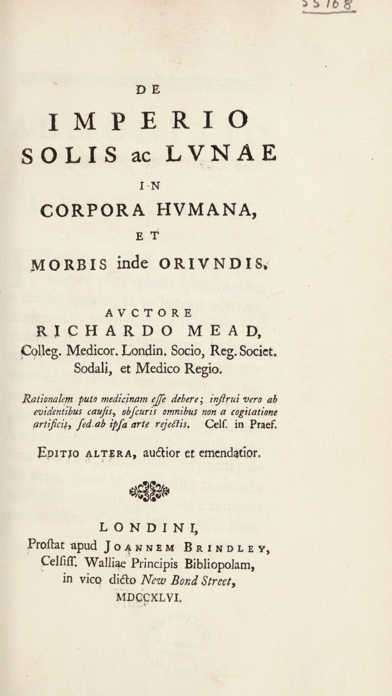 D E IMPERIO SOLIS ac LVNAE I-N CORPORA HVMANA, E T MORBIS inde ORIVNDISv A V C T O R E richardo mead, Collcg. Medicor. Londin. Socio, Reg, Societ» Sodali, et Medico Regio. Rationalem puto medicinam ejje debere; injirui vero ah evidentibus caufts^ obfcuris omnibus non a cogitatione artificisj fed ab ipfa arte rejeSiis, Celf. in Praef. BpiTjo ALTERA, auftior et emendador. L O N D I N r. Proflat upud Joaknem Brindley, CeififT. Walliae Principis Bibliopolam, in vico dido New Boni Streety MDCCXLVL