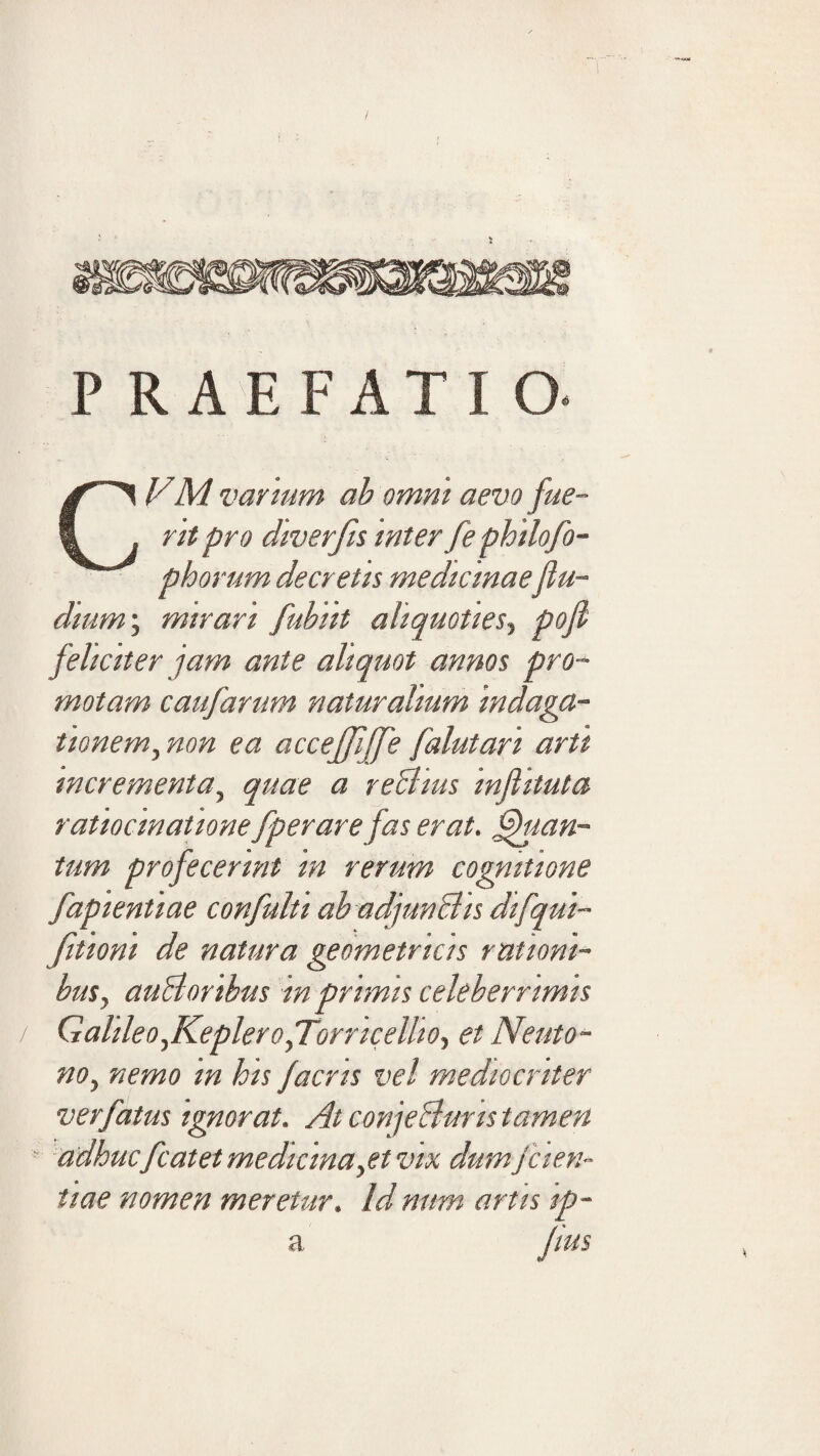 PRAEFATIO. CVM varium ah omni aevo fue¬ rit pro diverfis inter fephilofo- phorum decretis medicinaefiu- dium\ mirari fubiit aliquoties^ pofi feliciter jam ante aliquot annos pro¬ motam caufarum naturalium indaga¬ tionem ^non ea acceffijfe falutari arti incrementa^ quae a rehlius injlituta ratiocinatione fperare fas erat, ^mn- tum profecerint in rerum cognitione fapientiae confulti ab adjunBis difqui- fitiont de natura geometricis rationi¬ bus^ auBoribus in primis celeberrimis Galileo^ReplerofTorricellio., et Neuto- no^ nemo in his facris vel mediocriter ver fatus ignorat. At conjeBuris tamen adhucfcatet medicina^et vix dumfcien- tiae nomen meretur. Id num artis ip- a Jius