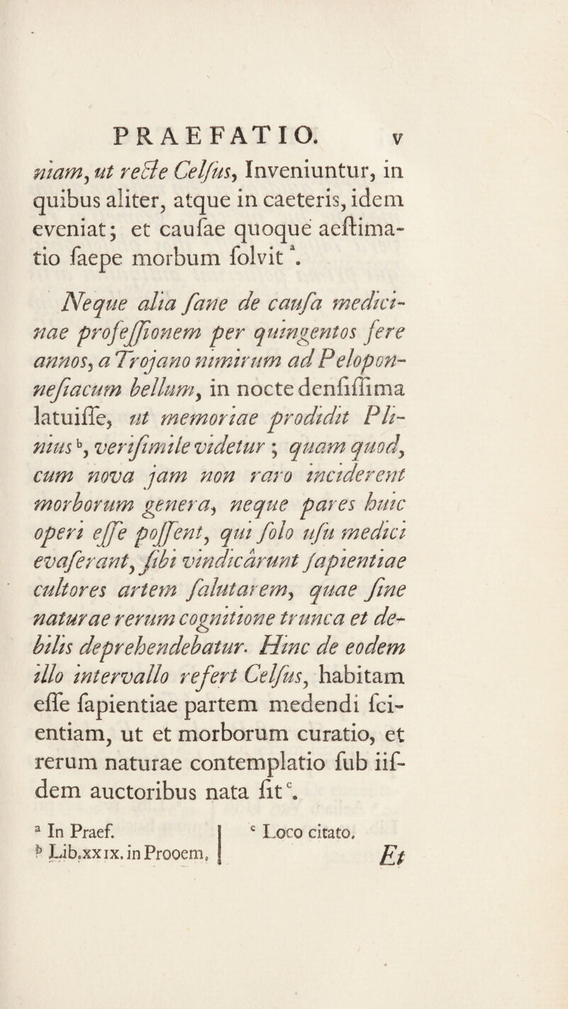 nmm, ut reBe Cel/usy Inveniuntur, in quibus aliter, atque in caeteris, idem eveniat; et caufae quoque aeftima- tio faepe morbum folvit \ Neque alta fane de caufa medici¬ nae profejjionem per quingentos fere annos.) a Trojano nimirum ad Pelopon- neftacum bellum^ in nocte denliffima latuiiTe, ut memoriae prodidit Pli¬ nius veriftmile videtur ; quam quod^ cum nova jam non raro inciderent morborum genera^ neque pares huic operi ejfe pojfeni, qui folo ufu medici evaferanty ftbi vindicarunt Japientiae cultores artem falutarem) quae fme naturae rerum cognitione trunca et de^ bilis deprehendebatur- Hinc de eodem illo intervallo refert Celfus, habitam effe fapientiae partem medendi fci- entiam, ut et morborum curatio, et rerum naturae contemplatio fub iif- dem auctoribus nata fit‘. ^ In Praef. P Lib.xxix.inProoem, Loco citato. Et