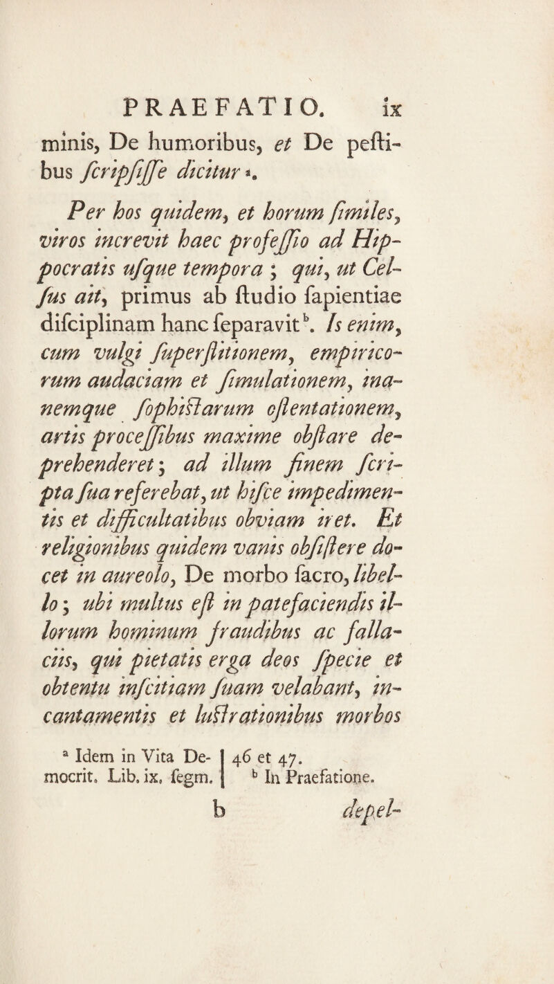 minis, De humoribus, ei De pefti- bus fcnpfijfe dkhur*. Per hos qmdem^ et horum ftmtles^ wros 'mcrevit haec profejjio ad Hip¬ pocratis ufque tempora ; qui^ ut Cel- Jus aity primus ab ftudio fapientiae difciplinam hanc feparavit Is enim^ cum vulgi fuperjiitionem, empirico¬ rum audaciam et fimidationem, ina- nemque fophiftarum oflentationem., artis procejjibus maxime objlare de¬ prehenderet’, ad illum finem fcri¬ pta fua referebat, ut htfce impedimen¬ tis et difficultatibus obviam iret. Et religionibus quidem vanis obfiftere do¬ cet in aureolo. De morbo facro, libel¬ lo ; ubi multus e fi in patefaciendis il¬ lorum hominum fraudibus ac falla¬ ciis, qui pietatis erga deos fpecie et obtentu infcitiam fuam velabant, in¬ cantamentis et Iuli rationibus morbos 46 et 47. ^ Ih Praefatione. b depfi- ® Idem in Vita De¬ mocrite Libe ix, fegm.