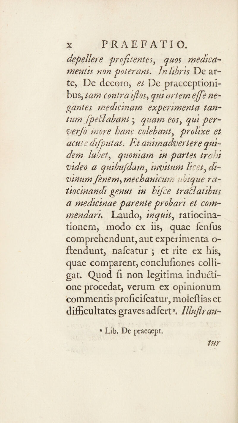 depellere profitentes^ quos medica- mentis non poteram. In hhris De ar¬ te, De decoro, et De praeceptioni¬ bus, tam contra ijlosy qui artem ejje ne¬ gantes medicinam experimenta tan¬ tum fpeBabant; quam eoSy qui per- verfo more hanc colebanty prolixe et acute difputat. Et animadvertere qui¬ dem luhety quoniam in partes trahi video a quibufdamy invitum licet^ di¬ vinum fenemy mechanicum ubique ra¬ tiocinandi genus in hifce troBatibus a medicinae parente probari et com¬ mendari. Laudo, inquity ratiocina¬ tionem, modo ex iis, quae fenfus comprehendunt, aut experimenta o- ftendunt, nafcatur ; et rite ex his, quae comparent, conclufiones colli¬ gat. Quod fi, non legitima indudi- one procedat, verum ex opinionum commentis proficifcatur, moleflias et difficultates graves adfert’. lllufiran- * Lib. De praecept. tur