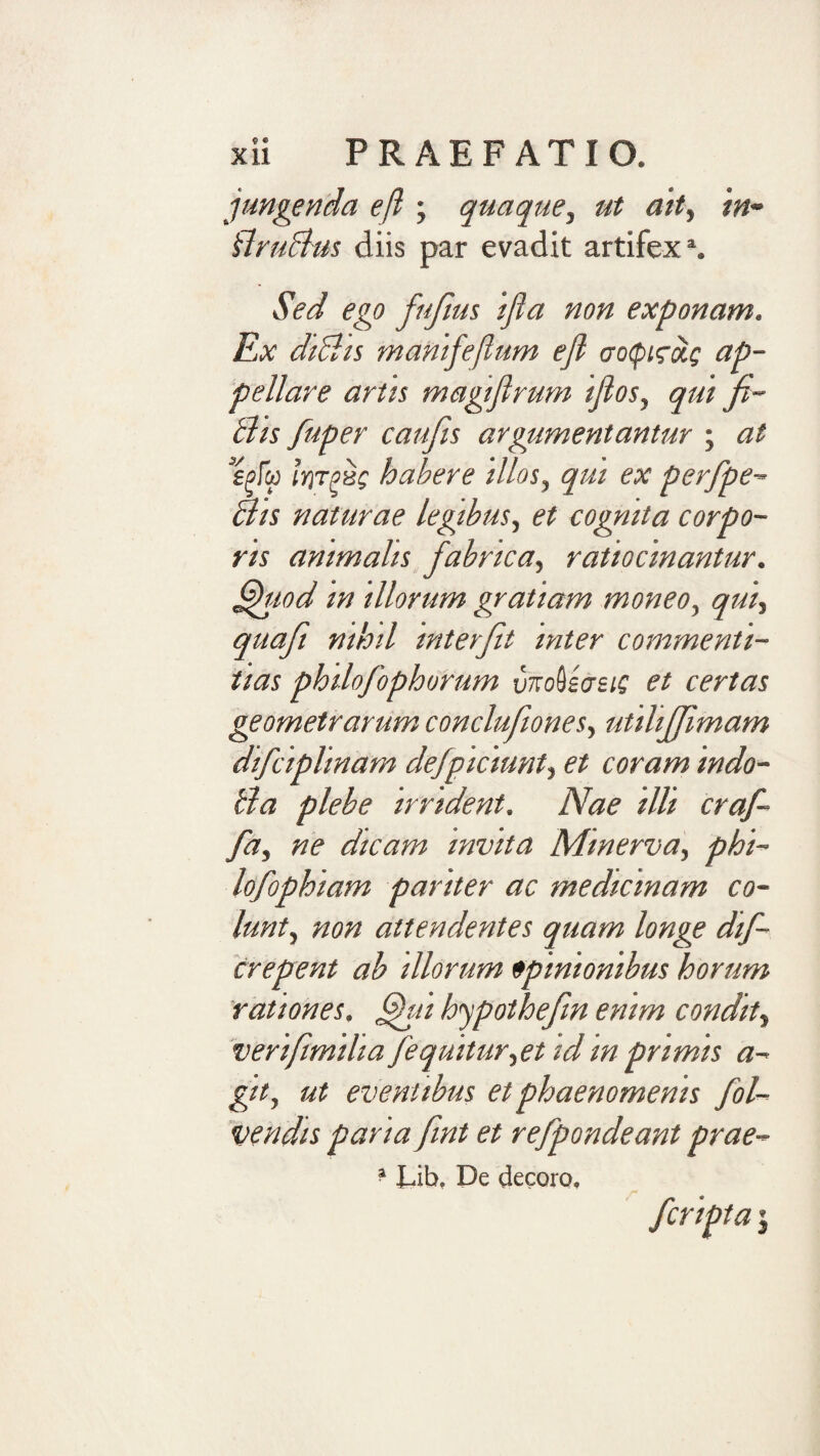 jungenda efi; quaque, ut ait, in- UruBus diis par evadit artifex*. Sed ego fufius ijia non exponam. Ex dtBts manifeflum ejl ap¬ pellare artit magtflrum ijios, qui fi~ Bis fuper caufis argumentantur ; at spf&amp;i liyrpHQ habere illos, qui ex perfpe- Bis naturae legibus, et cognita corpo¬ ris animalis fabrica, ratiocinantur, ^lod in illorum gratiam moneo, qui, quafi nihil interfit inter commenti¬ tias philofophorum vnoUasi; et certas geometrarum conclufiones, utilijfimam difciplinam defpiciunt, et coram indo- Ba plebe irrident. Nae illi craf¬ fici, ne dicam invita Minerva, phi- lofophiam pariter ac medicinam co¬ lunt, non attendentes quam longe dif- crepent ab illorum opinionibus horum rationes, ^ti hjpothefin enim condit, verifimilia fequitur,et idin primis a- git, ut eventibus et phaenomenis fol- vendis paria fiint et refpondeant prae- ? Lib, De decoro. fcripta 5