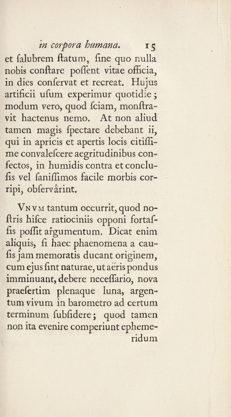 et falubrem ftatum, fine quo nulla nobis conftare poffent vitae officia, in dies confervat et recreat. Hujus artificii ufum experimur quotidie ; modum vero, quod fciam, monftra- vit hactenus nemo. At non aliud tamen magis fpectare debebant ii, qui in apricis et apertis locis citiffi- me convalefcere aegritudinibus con¬ fectos, in humidis contra et conclu- fis vel faniffimos facile morbis cor¬ ripi, obfervarint. Vn V M tantum occurrit, quod no¬ li ris hifce ratiociniis opponi fortaf- fis poffit argumentum. Dicat enim aliquis, fi haec phaenomena a cau¬ lis jam memoratis ducant originem, cum ejus fint naturae, ut aeris pondus imminuant, debere neceflario, nova praefertim plenaque luna, argen¬ tum vivum in baro metro ad certum terminum fubfidere; quod tamen non ita evenire comperiunt epheme¬ ridum