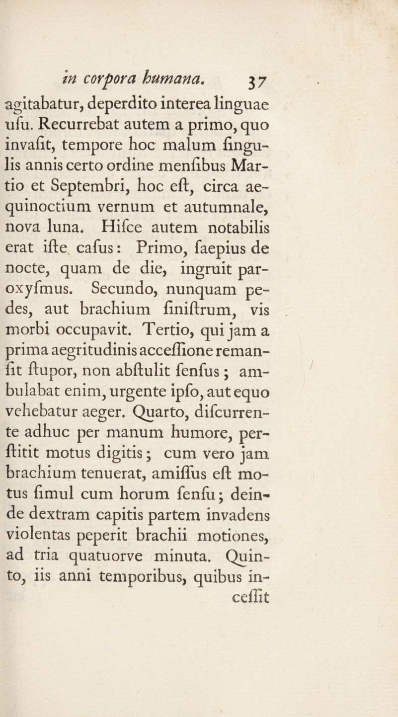 agitabatur, deperdito interea linguae ufu. Recurrebat autem a primo, quo invafit, tempore hoc malum lingu¬ lis annis certo ordine menlibus Mar¬ tio et Septembri, hoc eft, circa ae¬ quinoctium vernum et autumnale, nova luna. Hifce autem notabilis erat ifte cafus: Primo, faepius de nocte, quam de die, ingruit par- oxyfmus. Secundo, nunquam pe¬ des, aut brachium liniftrum, vis morbi occupavit. Tertio, qui jam a prima aegritudinis accellione reman- lit ftupor, non abftulit fenfus; am¬ bulabat enim, urgente ipfo, aut equo vehebatur aeger. Quarto, difcurren- te adhuc per manum humore, per- ftitit motus digitis; cum vero jam brachium tenuerat, amilTus eft mo¬ tus fimul cum horum fenfu; dein¬ de dextram capitis partem invadens violentas peperit brachii motiones, ad tria quatuorve minuta. Quin¬ to, iis anni temporibus, quibus in- ceflit