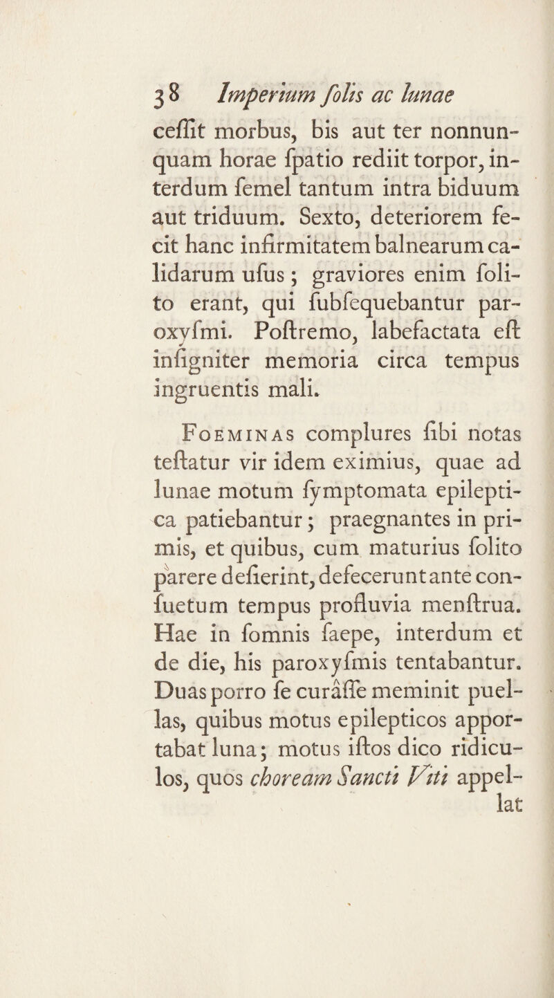 ceflit morbus, bis aut ter nonnun- quam horae fpatio rediit torpor, in¬ terdum femel tantum intra biduum aut triduum. Sexto, deteriorem fe¬ cit hanc infirmitatem balnearum ca¬ lidarum ufus; graviores enim foli- to erant, qui fubfequebantur par- oxyfmi. Poftremo, labefactata eft infigniter memoria circa tempus ingruentis mali. FoeMINAS complures fibi notas teftatur vir idem eximius, quae ad lunae motum fymptomata epilepti¬ ca patiebantur; praegnantes in pri¬ mis, et quibus, cum maturius folito pWere defierint, defecerunt ante con- fuetum tempus profluvia menftrua. Hae in fomnis faepe, interdum et de die, his paroxyfmis tentabantur. Duas porro fe curafle meminit puel¬ las, quibus motus epilepticos appor¬ tabat luna; motus iftos dico ridicu¬ los, quos choream Sancti yai appel-