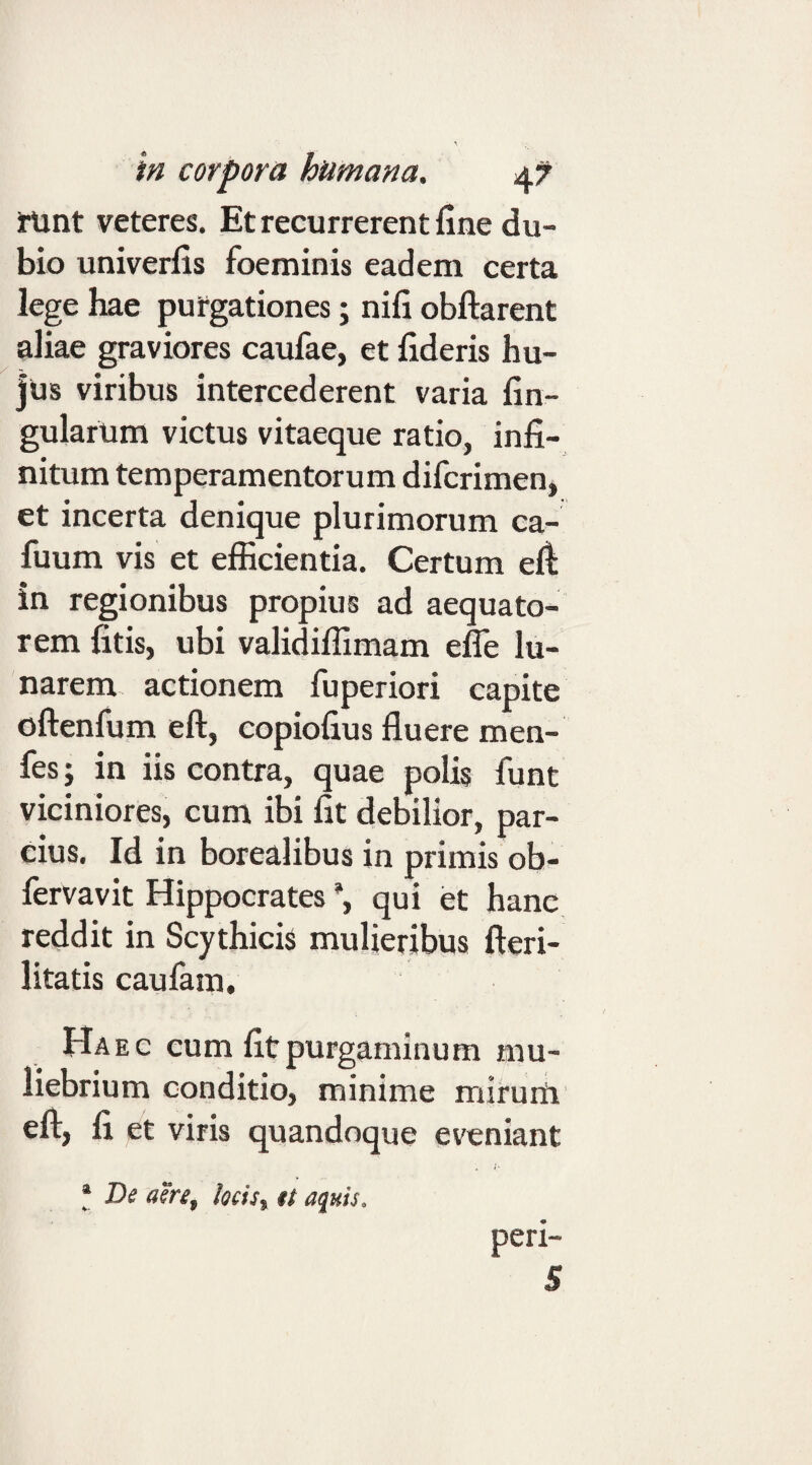 iUnt veteres. Et recurrerent fine du¬ bio univerfis foeminis eadem certa lege hae purgationes; nifi obftarent aliae graviores caufae, et fideris hu¬ jus viribus intercederent varia fin- gularum victus vitaeque ratio, infi¬ nitum temperamentorum difcrimen, et incerta denique plurimorum ca- fuum vis et efficientia. Certum efi in regionibus propius ad aequato- rem litis, ubi validiffimam effe lu¬ narem actionem fuperiori capite oftenfum eft, copiofius fluere men- fes; in iis contra, quae polis funt viciniores, cum ibi fit debilior, par¬ cius, Id in borealibus in primis ob- fervavit Hippocrates qui et hanc reddit in Scythicis muljeribus fteri- litatis caulam. Haec cum fit purgaminum mu¬ liebrium conditio, minime mirurii eft, fi et viris quandoque eveniant * D^ asre^ locisy tt aquis. peri-