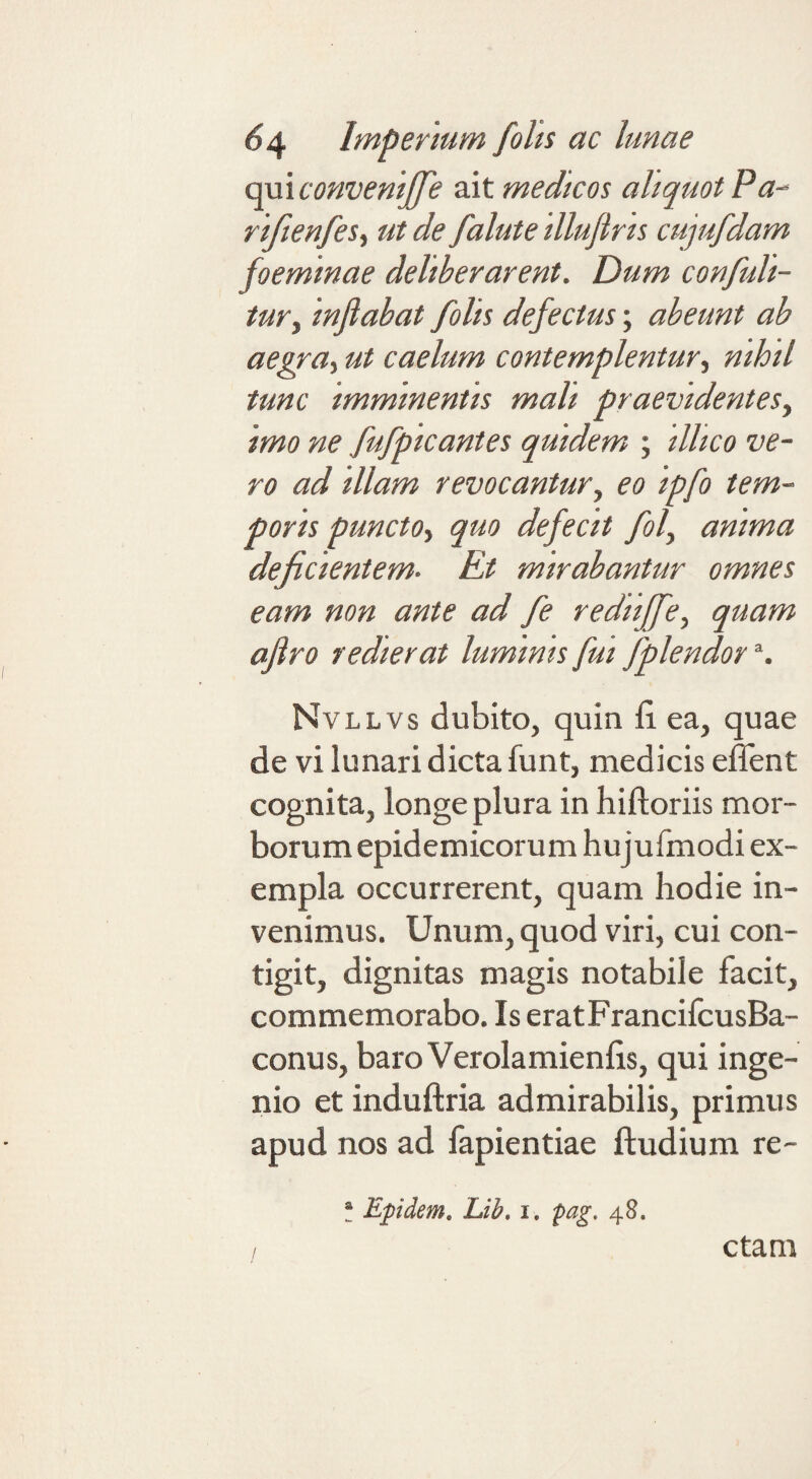 cmAconveniJfe medicos aliquot Pa- rifienfes.^ ut de falute illufiris cujufdam foemmae deliberarent. Dum confuli- tur^ inflabat folis defectus; abeunt ab aegra^ ut caelum contemplentur., nihil tunc imminentis mali praevidentes, imo ne fufpicantes quidem ; illico ve¬ ro ad illam revocantur, eo ipfo tem¬ poris puncto, quo defecit fol, anima deficientem. Et mirabantur omnes eam non ante ad fe rediiffe, quam aflro redierat luminis fui fplendor S Nvllvs dubito, quin fi. ea, quae de vi lunari dicta funt, medicis eflent cognita, longe plura in hiftoriis mor¬ borum epidemicorum hujufmodi ex¬ empla occurrerent, quam hodie in¬ venimus. Unum, quod viri, cui con¬ tigit, dignitas magis notabile facit, commemorabo. Is eratFrancifcusBa- conus, baro Verolamienfis, qui inge¬ nio et induftria admirabilis, primus apud nos ad fapientiae ftudium re- f Epidem, Lib. i. fag. 48. ctam