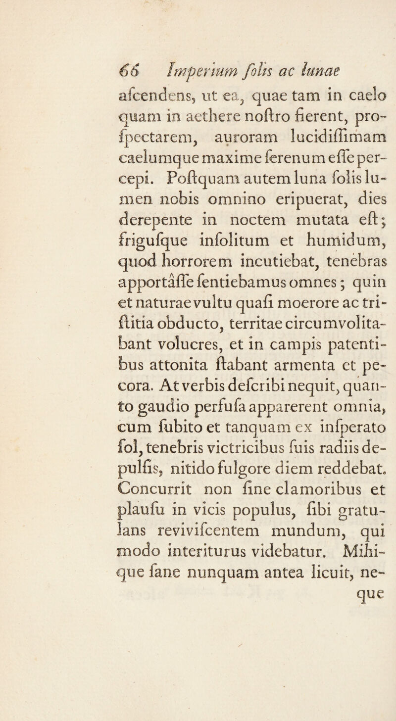 afcendens, ut ea, quae tam in caelo quam in aethere noftro fierent, pro- fpectarem, auroram lucidifiimam caelumque maxime ferenum efle per¬ cepi. Poftquam autem luna foiis lu¬ men nobis omnino eripuerat, dies derepente in noctem mutata eftj frigufque infolitum et humidurn, quod horrorem incutiebat, tenebras apportaffe fentiebamus omnes; quin et naturae vultu quafi moerore ac tri- fiitia obducto, territae circumvolita¬ bant volucres, et in campis patenti¬ bus attonita flabant armenta et pe¬ cora. At verbis defcribi nequit, quan¬ to gaudio perfufa apparerent omnia, cum lubito et tanquam ex infperato fol, tenebris victricibus fiiis radiis de- pulfis, nitido fulgore diem reddebat. Concurrit non fine clamoribus et plaufu in vicis populus, fibi gratu- lans revivifcentem mundum, qui modo interiturus videbatur. Mihi- que fane nunquam antea licuit, ne¬ que