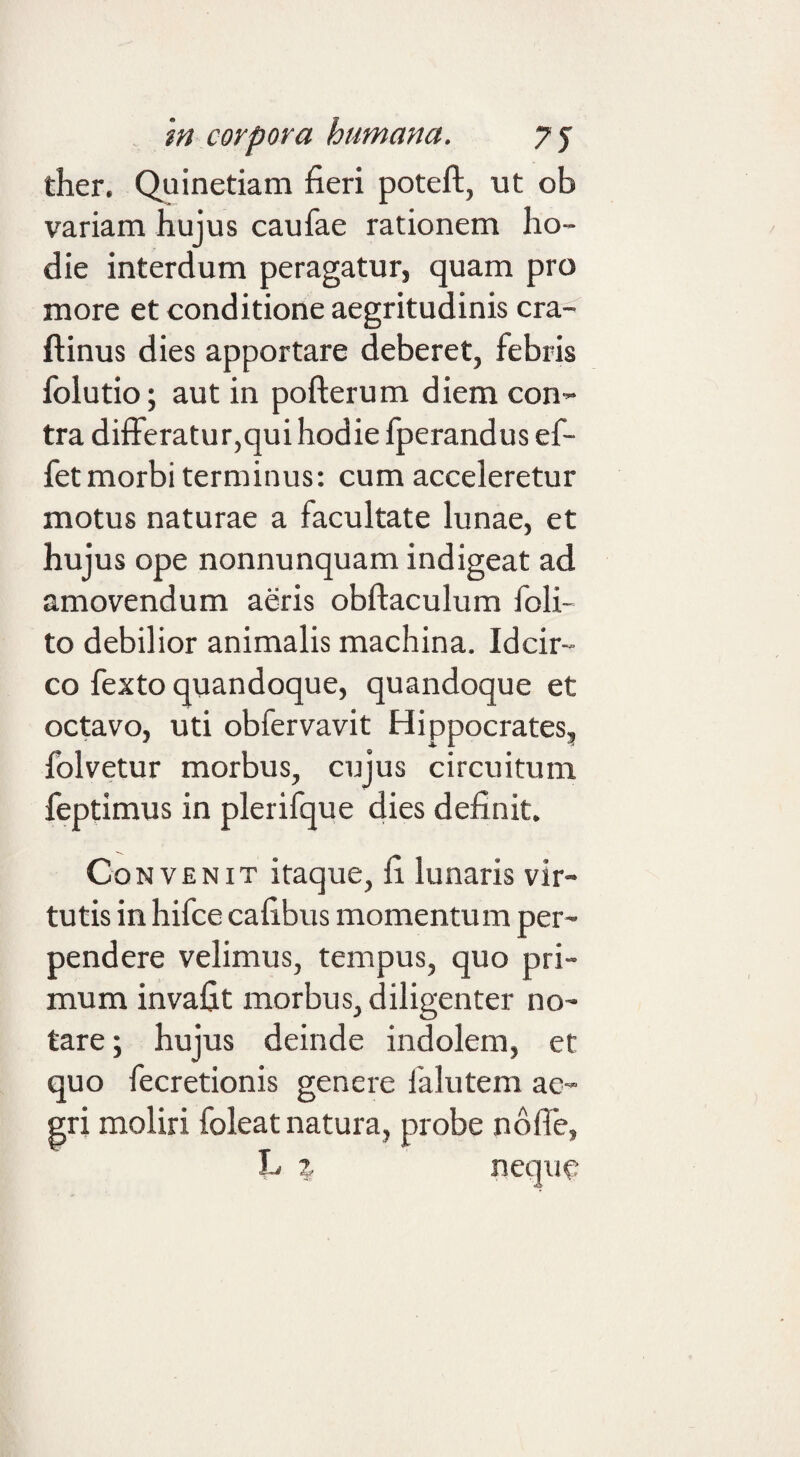 ther. Quinetiam fieri poteft, ut ob variam hujus caufae rationem ho¬ die interdum peragatur, quam pro more et conditione aegritudinis cra- ftinus dies apportare deberet, febris folutio; aut in pofterum diem con¬ tra differatur,qui hodie fperandus ef- fet morbi terminus: cum acceleretur motus naturae a facultate lunae, et hujus ope nonnunquam indigeat ad amovendum aeris obftaculum foli- to debilior animalis machina. Idcir¬ co fexto quandoque, quandoque et octavo, uti obfervavit Hippocrates, folvetur morbus, cujus circuitum feptimus in plerifque dies definit. Convenit itaque, fi lunaris vir¬ tutis in hifce cafibus momentum per¬ pendere velimus, tempus, quo pri¬ mum invafit morbus, diligenter no¬ tare; hujus deinde indolem, et quo fecretionis genere falutem ae¬ gri moliri foleat natura, probe noffe, L z neque