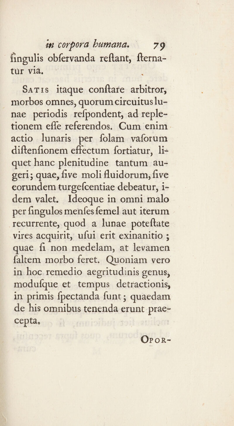fingulis obfervanda reflant, flerna- tilr via. I Satis itaque conflate arbitror, morbos omnes, quorum circuitus lu¬ nae periodis refpondent, ad reple¬ tionem effe referendos. Cum enim actio lunaris per folam vaforum diflenflonem effectum fortiatur, li-^ quet hanc plenitudine tantum au¬ geri; quae, five moli fluidorum, flve eorundem turgefcentiae debeatur, i- dem valet. Ideoque in omni malo per fingulos menfes femel aut iterum ^ recurrente, quod a lunae poteftate vires acquirit, ufui erit exinanitio ; quae fi non medelam, at levamen faltem morbo feret. Quoniam vero in hoc remedio aegritudinis genus, modufque et tempus detractionis, in primis fpectanda funt; quaedam de his omnibus tenenda erunt prae¬ cepta. Opor