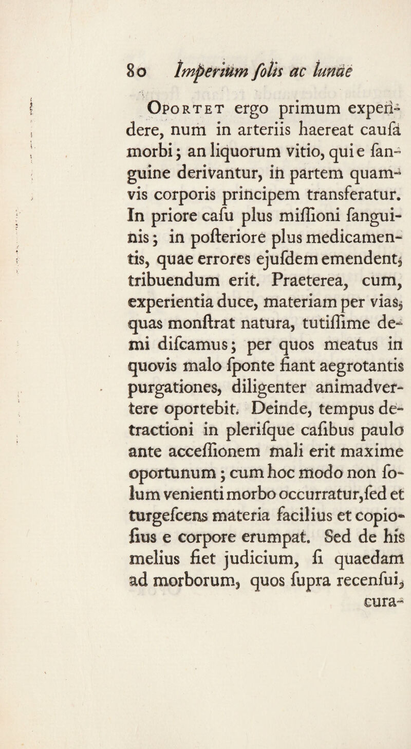 Oportet ergo primum experi- dere, num in arteriis haereat caufi morbi; an liquorum vitio, qui e fan- guine derivantur, ih partem quam¬ vis corporis principem transferatur. In priore cafu plus miflioni fangui- nis; in pofteriore plus medicamen¬ tis, quae errores ejufdem emendent^ tribuendum erit. Praeterea, cum, experientia duce, materiam per viaSj quas monftrat natura, tutiffime de¬ mi difcamus; per quos meatus in quovis malo fponte fiant aegrotantis purgationes, diligenter animadver¬ tere oportebit; Deinde, tempus de¬ tractioni in plerifque cafibus paulo ante acceffionem mali erit maxime oportunum; cum hoc modo non fo- lum venienti morbo occurratur,fed et turgefcens materia facilius et copio- fius e corpore erumpat. Sed de his melius fiet judicium, fi quaedam ad morborum, quos fupra recenfui,, cura-
