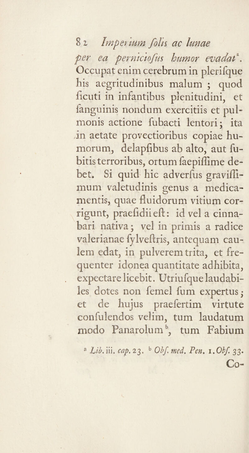 per ea perntctofus humor evadat^. Occupat enim cerebrum in plerifque his aegritudinibus malum ; quod ficuti in infantibus plenitudini, et fanguinis nondum exercitiis et pul¬ monis actione fubacti lentori; ita ,in aetate provectioribus copiae hu¬ morum, delapfibus ab alto, aut fu- bitis terroribus, ortum laepiffime de¬ bet. Si quid hic adverfus graviffi- mum valetudinis genus a medica¬ mentis, quae fluidorum vitium cor- X rigunt, praefidiieft: id vel a cinna¬ bari nativa; vel in primis a radice Valerianae fylveflris, antequam cau¬ lem edat, in pulverem trita, et fre¬ quenter idonea quantitate adhibita, expectarelicebit. Utriufquelaudabi¬ les dotes non femel fum expertus; et de hujus praefertim virtute confulendos velim, tum laudatum modo Panarolum*’, tum Fabium ® Lib.m. cap, 23. ^ Obf. med, Pen, i.Ohf. 33. Co-