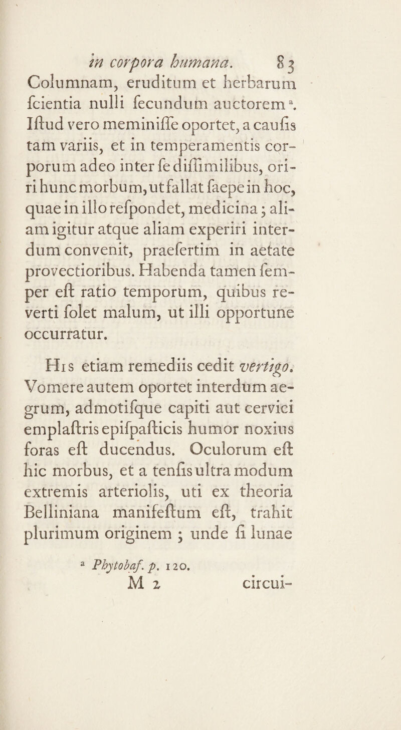 Columnam, eruditum et herbarum fcientia nulli fecundum auctorem \ Iflud \'ero meminiffe oportet, a caulis tam variis, et in temperamentis cor¬ porum adeo inter fediffimilibus, ori¬ ri hunc morbum, ut fallat faepe in hoc, quae in illo refpondet, medicina; ali¬ am igitur atque aliam experiri inter¬ dum convenit, praefertim in aetate provectioribus. Habenda tamen fem- per eft ratio temporum, quibus re¬ verti folet malum, ut illi opportune occurratur. His etiam remediis cedit vertigo. V^omere autem oportet interdum ae¬ grum, admotifque capiti aut cervici emplaftris epifpafticis humor noxius foras eft ducendus. Oculorum eft hic morbus, et a tenhs ultra modum extremis arteriolis, uti ex theoria Belliniana manifeftum eft, trahit plurimum originem ; unde li lunae ^ Phytobaf. p, 120. M z circui“-