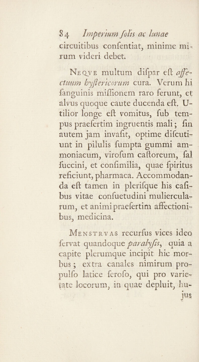 circuitibus confentiat, minime mi-, rum videri debet. Neqve multum difpar eft affe¬ ctuum bffericorum cura. Verum hi fanguinis miffionem raro ferunt, et alvus quoque caute ducenda eft. U- tilior longe eft vomitus, fub tem¬ pus praefertim ingruentis mali; ftn autem jam invaftt, optime difcuti- unt in pilulis fumpta gummi am- moniacum, virofum caftoreum, fal fuccini, et conftmilia, quae fpiritus reficiunt, pharmaca. Accommodan¬ da eft tamen in plerifque his cafi- bus vitae confuetudini muliercula¬ rum, et animi praefertim afiectioni^ bus, medicina. Menstrvas recurfus vices ideo fervat quandoque paralffis^ quia a capite plerumque incipit hic mor¬ bus ; extra canales nimirum pro- pulfo latice ferofo, qui pro varie¬ tate locorum, in quae depluit, hu¬ jus