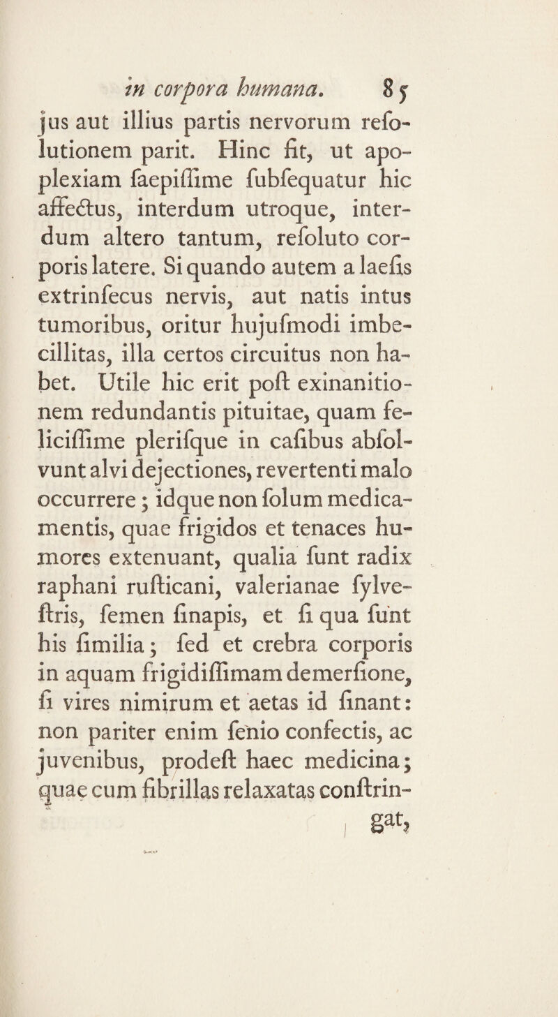 jus aut illius partis nervorum refo- lutionem parit. Hinc fit, ut apo¬ plexiam faepiffime fubfequatur hic affedlus, interdum utroque, inter¬ dum altero tantum, refoluto cor¬ poris latere. Siquando autem alaefis extrinfecus nervis, aut natis intus tumoribus, oritur hujufmodi imbe¬ cillitas, illa certos circuitus non ha¬ bet. Utile hic erit poft exinanitio¬ nem redundantis pituitae, quam fe- liciffime plerifque in cafibus abfol- vunt alvi dejectiones, revertenti malo occurrere; idque non folum medica¬ mentis, quae frigidos et tenaces hu¬ mores extenuant, qualia funt radix raphani rufticani, valerianae fylve- ftris, femen finapis, et fi qua funt his fimilia; fed et crebra corporis in aquam frigidiflimam demerfione, fi vires nimirum et aetas id finant: non pariter enim fenio confectis, ac juvenibus, prodeft haec medicina; quae cum fibrillas relaxatas conftrin-