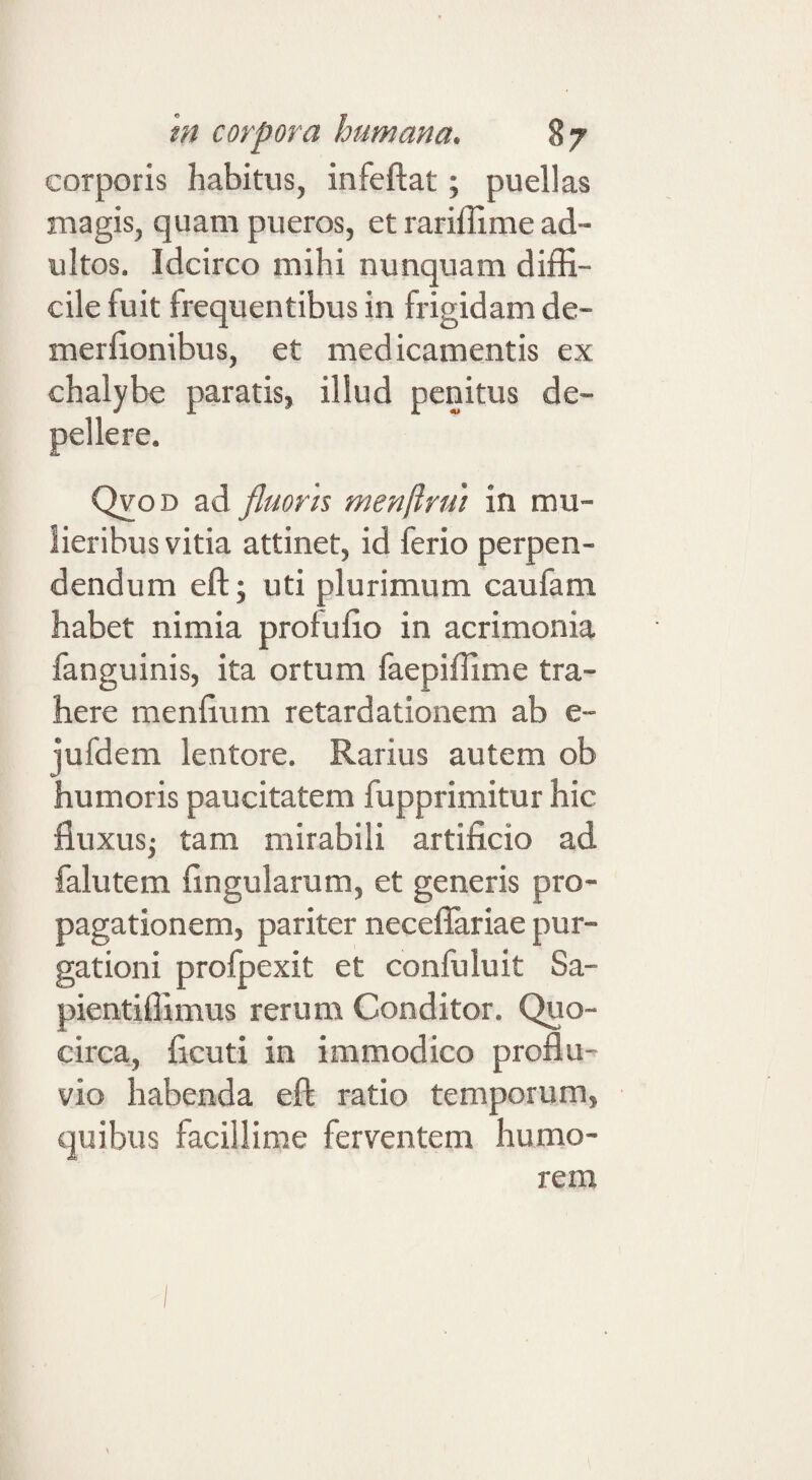 corporis habitus, infeftat; puellas magis, quam pueros, et rariffime ad¬ ultos. Idcirco mihi nunquam diffi¬ cile fuit frequentibus in frigidam de- merllonibus, et medicamentis ex chalybe paratis, illud penitus de¬ pellere. OyoD ad fluoris menftrui in mu¬ lieribus vitia attinet, id ferio perpen¬ dendum eft; uti plurimum caufam habet nimia profulio in acrimonia fanguinis, ita ortum faepiffime tra¬ here menfium retardationem ab e- jufdem lentore. Rarius autem ob humoris paucitatem fupprimitur hic fluxusj tam mirabili artificio ad falutem fingularum, et generis pro¬ pagationem, pariter neceflariae pur¬ gationi proipexit et confuluit Sa- pientiffimus rerum Conditor. Quo¬ circa, ficuti in immodico proflu¬ vio habenda eft ratio temporum, quibus facillime ferventem humo¬ rem