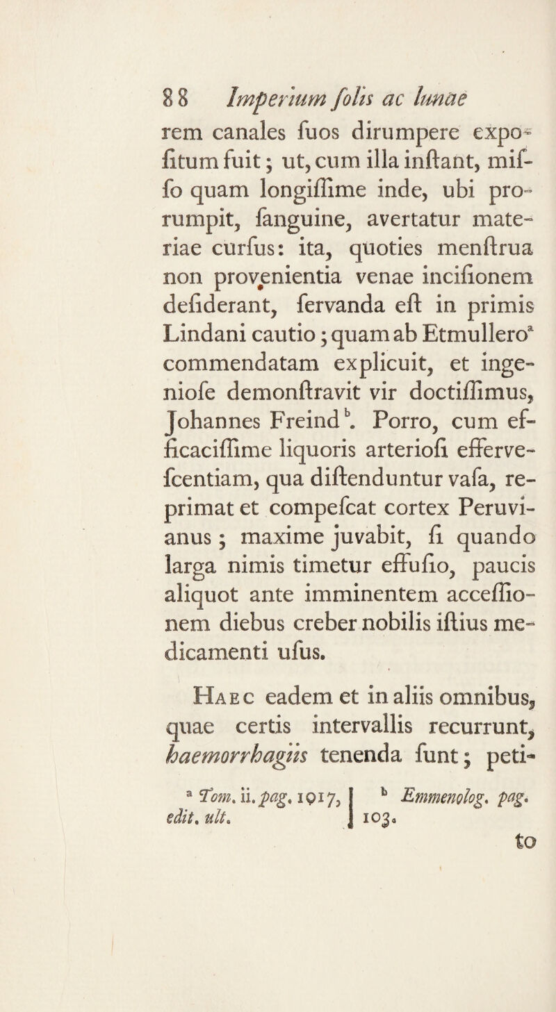 rem canales fuos dirumpere expo¬ litum fuit; ut, cum illa inflant, mif- fo quam longiffime inde, ubi pro¬ rumpit, fanguine, avertatur mate¬ riae curfus: ita, quoties menflrua non provenientia venae incilionem deliderant, fervanda efl in primis Lindani cautio; quam ab Etmullero* commendatam explicuit, et inge- niofe demonflravit vir doctiflimus, Johannes Freind'’. Porro, cum ef- ficaciflime liquoris arterioli eflFerve- fcentiam, qua diftenduntur vafa, re¬ primat et compefcat cortex Peruvi- anus; maxime juvabit, li quando larga nimis timetur elFulio, paucis aliquot ante imminentem accelfio- nem diebus creber nobilis iftius me¬ dicamenti ufus. Ha e c eadem et in aliis omnibus, quae certis intervallis recurrunt, haemorrhagih tenenda funt; peti- ® 1917, *■ Emmenohg, pag- edit, uU. j 103, to