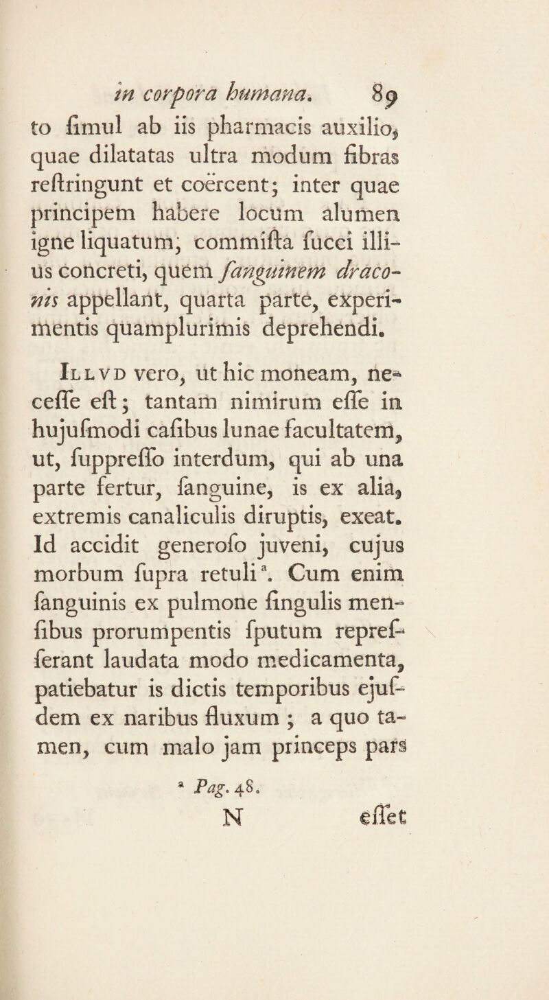 to fimul ab iis pharmacis auxilio^ quae dilatatas ultra modum fibras reftringunt et coercent; inter quae principem habere locum alumen igne liquatum, commifta fucci illi¬ us concreti, quem fanptimem draco¬ nis appellant, quarta parte, experi¬ mentis quamplurimis deprehendi. iLLVDvero, ut hic moneam, ne^ ceflTe eft; tantam nimirum efle in hujufmodi cafibus lunae facultatem, ut, fuppreffo interdum, qui ab una parte fertur, fanguine, is ex alia, extremis canaliculis diruptis, exeat. Id accidit generofo juveni, cujus morbum fupra retuli \ Cum enim fanguinis ex pulmone fingulis men- fibus prorumpentis fputum reprefi ferant laudata modo medicamenta, patiebatur is dictis temporibus ejuf- dem ex naribus fluxum ; a quo ta¬ men, cum malo jam princeps pars * Pag, 48. N ^flet